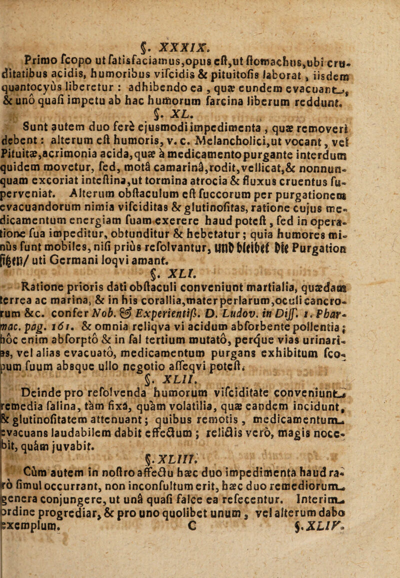 $. XXXIX, Primo fcopo ut faii$faciamus,opus cft,ut ftomaduirubi crti- ditatibus acidis, humoribus vilcidis & pituitofis laborat , iisdem quantocyus liberetur : adhibendo ea , qute eundem evacuante* & uno quafi impetu ab hac humorum fareina liberum reddunt §. XL. Sunt autem duo fer£ ejusmodilmpcdimcnta , qua? removeri debent: alterum eft humoris, v. c. Melancholicam vocant, vel Pituitae3acrimonia acida,qua? i medicamentopurgante interdum quidem movetur, fed, mot§ camarin£,rodit,vellicat,& nonnuo- quam excoriat intcftina,ut tormina atrocia & fluxus cruentus fu« perveniat. Alterum obftaculum eft fuccorum per purgationem evacuandorum nimia vifeiditas & glutinofitas, ratione cujus me¬ dicamentum energiam fuam exerere haud poteft , fed in opera, tione fua impeditur, obtunditur & hebetatur; quia humores mi¬ nus funt mobiles, nifi prius refolvantur, UtlD Purgatiora uti Germani loqvi amant. §. XLt. Ratione prioris dati obftaculi conveniunt martialia, qusdam terrea ac marina, & in his corallia,mater perlarum,oculi cancro* rum &c. confer Nob. & Experientifi, D. Ludov. in Dijf. i. Phar* mac.pag, i6t. & omnia reliqva vi acidum abforbente pollentia j boc enim abforpto & in fal tertium mutato, perque vias urinari* as, vel alias evacuato, medicamentum purgans exhibitum fco* pum fuum absque ullo negotio affeqvi poteft. 1 §. XLII. Deinde pro refolvenda humorum vifeiditate conveniunt** remedia faiina, tam fixa, qu^m volatilia, qua? eandem incidunt, h glutinofitatem attenuant; quibus remotis, medicamentum* evacuans laudabilem dabit effeflum ; reliQis vero, magis nocc* pit, qu&m juvabit. j ; 5* XLilii ' . . f ; Cim autem in noflroaffe&u haec duo impedimenta haud ra* ird fimul occurrant, non inconfultum erit, haec duo remediorum* genera conjungere, ut unS quafi falce ca refeccntur. Interim* prdine progrediar & pro uno quolibet unum 3 vel alterum dabo exemplum* C $ *XLIF»