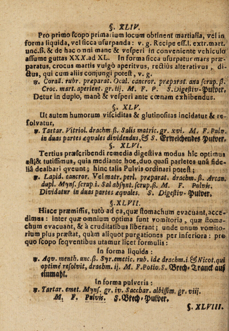 Pro primo fcopo primarium locum obflrierff martiafia, vel in forma liquida, vel (icca ufurpanda: v, g. Recipe elf.l. extr.mart, unc.B. & dc hac omni mane & vefperi id conveniente vehiculo aflume guttas XXX.ad XL. In forata (icca ufurpaturmars prar- paratus, crocus martis vulgo aperitvus, redius alte rati vus, di- Qus, qui eunt aliis conjungi poteft, v. g, $r. Conti. rubr. preparat. Ocul. canetor. pr&patat. ana fcrup.fi, Croc. msrt.aperient,gr.iij. M. F. P. S.Digefiiv-^fiufdtt, Detur in duplo, raanS & vefjperi ante ccenam exhibendus. §. XLV. Ut autem humorum vifeiditas & glutinolitas incidatur & re folvatur, 9. Tattar. Fitriol drachm.fi. Salis matric.gr. xvt. M. F. Ptth. iu duas partes eqvales dividendus,& S. ©rttfk&W&fJ !}>tlft>tr. §. XLFi. Tertius praferibendi remedia digehiva modus htc optimus ®ftj& tutiffimus, quia mediante hoe,duo quali parietes uni fide» Isi dealbari qveunt; hinc talis Pulvis ordinari poteft 5 f. Lapid. eancror. Vel watr.prr/. pnparat, 'dracbm.fi. Anan, dapi. Minf.fcrup i.Salabfynt.fcrup.fi. M. F. Pulvis. Dividatur in duas partes tqvales. S. Digefiiv- 9>tllWr» %.XLFIl. Hisce pratmiflis, tutet ad ea,qua flomachum evaeuant.acce» iimus : inter qua omnium optima funt vomitoria , qua ftorna- chum evacuant, & I cruditatibus liberant; unde unum vomito¬ rium plus prafftat, quinti aliquot purgationes per inferiora : pre quo fcopo feqventibus utantur licet formulis; In forma liquida: *. Aqv. menth. unc.fi. S<fr.emetic. ruh. ide dracbm.i&Nicot.qul optime refolvit, draebm. ij. M. F.Potio. S. Q5r«&* ^rourf fltsf In forma pulveris: W • Tartar. emet. M*)n{. gr. iv. s acebar, albiffim, br, viti. M. t. Vulvis. g, * 9>WliW, $. XLFUI.