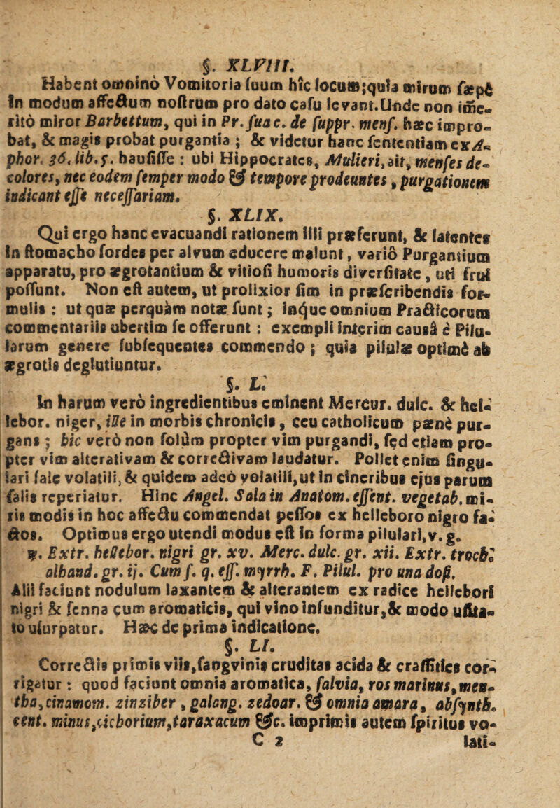 Habent omnino Vomitoria fuum hic focut»;qu!a mirum f#pA In modum affeftum noflrutn pro dato cafu !e vam.lifldc non ime- rito miror Barbettum, qui in Pr.fuac. de fuppr. me»/, haec impro¬ bat, & magis probat purgantia ; & videtur hanc fententiam cxA« pbor' $6, lib.f. haufiffe : ubi Hippocrates, MuHeri,ait, menfesde. colores, nec eodem femper modo & tempore prodeuntes, purgationem indicant ejje necejfariam. §> XLIX. Qui ergo hanc evacuandi rationem illi praeferunt, & latente? !n ftomaebo fordes per alvum educere malunt, vario Purgantium apparatu, pro aegrotantium & vitiofi humoris diverfitate, uti frui poffunt. Non cft autem, ut prolixior fim in praeferibendis for¬ mulis : ut quae perquam notae funt; iiu^uc omnium Prafttcorutis commentariis ubertim fe offerunt: exempli inierim caus§ e Pifu» larum genere fubfcqucntes commendo; quia pilulae optimi ab aegrotis deglutiuntur. 5* in harum vero ingredientibus eminent Mercor. dulc. & hei- lebor. niger, iUe in morbis chronicis, ccu catholicum p*n£ pur¬ gans ; bic verd non foltim propter vim purgandi, fed etiam pro¬ pter vim alterativam & corre&ivam laudatur. Pollet enim Angu¬ lari faie volatili, & quidem adeo volatili,ut in cineribus cfus parum falis reperiatur. Hinc Angtl. Sala in Anatom. ejfent. vegetab. mi¬ ris modis in hoc affeflu commendat peffos ex helleboro nigro fa- &os. Optimus ergo utendi modus cft in forma pilulari,v. g. 9. Extr. heOtbor. nigri gr. xv. Mere. dulc. gr. xii. Extr. trochi alband.gr. ij. Cumf. q. ejf. myrrb. F. Pilul. pro una dop, Alii faciunt nodulum laxantem & alterantem ex radice heifehori nigri & fenna cum aromaticis, qui vino infunditur,8c modo ufita- to uiurpatur. Haac de prima indicatione. §. L/. CorrcSis primis viis,faogvinig cruditas acida & craftuics cor¬ rigatur : quod faciunt omnia aromatica, falvia, ros marinus,men¬ tha, cinamotn. zinziber , galang. zedoar. ^ omnia amara, abfyntb» eent. minus pictorium, taraxacum ££c. imprimis autem fpiritui vo-