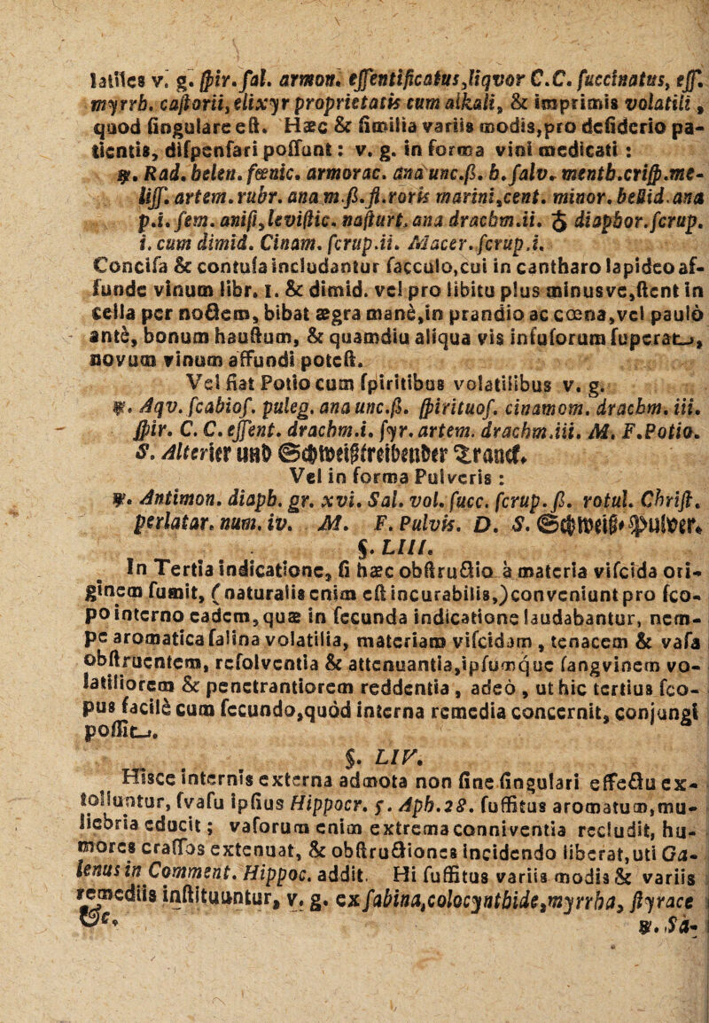 laillcs v.' g. fpir.fal. armon. ejfentificatusjiqvor C.C. fucdnatusy effi myrrb. caftoriiyelixyr proprietatis tum alkali9 & imprimis volatiii % quod fiogulare eft. Haec & fiaufta variis modis,pro dcfidcrio pa¬ llentis, difpcnfari poffant: v. g. in forma vini medicati: j?. Rad.bekn.fmic. armorac. ana unc.fi. h.falv* menth.crijp.me* lijf. artem.rubr. anamfi.ft.rark marimmeent, minor. beUid.ana p.i.fem. anifijeviftk. mfiurt.ana dracbm.ii. $ diapbor.fcrup. i. cum dimid. Cinam. fcrupAi. Macer.fcrupA. Conctfa Sc contufa includantur facca!o,cui in cantharo lapideo af¬ funde vinum libr. i. & dimid. vel pro libitu plus minus ve,ftcnt in cella per nodem, bibat aegra mane,io prandio ac c oena,vel paulo ante, bonum haufium, & quamdiu aliqua vis infuforum fuperat^, novum vinum affundi potefi. Vel fiat Potio cum fpilritlbos volatilibus v. g. W* Aqv. fcabiof. puleg. anaunc.fi. (pirituof. cinamom. draebm. i ii. fpir. C. C. ejfent. drachm.i. fyr. artem. draebm Aii. M. F.Potio. $. Altem ubD @c&iMii(r#eti6er ZtmtX* Vel in forma Pulveris: ¥* Antimon. diapb. gr. xvi. Sal. voLfucc. fcrup.fi. votui. Cbrift. perlatar. num.iv. M. F. Pulvis. D. S. . § .LUI. In Tertia indicatione, 6 haec ob(lru£Sio a materia vifclda ori¬ ginem fumit, ( naturalis enim cft incurabilis,)conveniunt pro fco- po interno cadcm,quain fecunda indicatione laudabantur, nem¬ pe aromatica falina volatilia, materiam vifeidam , tenacem & vafa obftrucntcm, refolvcntla & attenuantia,ipfumquc fangvinem vo¬ latiliorem & penctrantiorem reddentia , adeo , ut hic tertius fco- pus facili cum fccundo,quod interna remedia concernit, conjungi poflic-». $. LIF. ? Hisce internis externa admota non fine fiogulari effe£luex- toduntur, fvafu ipfius Hippocr. f. Apb.28. fuffitus aromatum,mu¬ liebria educit; vaforum enim extrema conniventia recludit, hu¬ mores crafibs extenuat, & ohftru&ioncs incidendo liberat,uti Ga~ tenus in Comment. Hippoc. addit. Hi fuffitus variis modis & variis remediis inftituuntur, yt g. exfiabina^oloc^ntbide^nha^ ftyrace i ve*