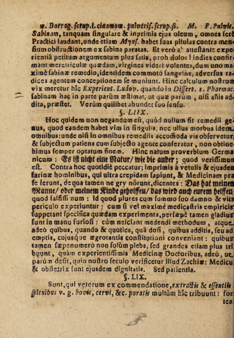 $?• Borrag,fcrupj.citiampw. pulverif.fcrup.fi. M« F0?ulvte. Sabinmt tanquam lingulare & tnprimis ejus oleum , omnes feri Pra&ict laudant,unde etiam Mynf, habet fuai pilulas contra mcfi« fiorn obfinj^tioncm ex fabina paratas. Et vero a' atteliantc cxpo riemi^ petitum argumentum plus fatis, proh dolor! indies confir* «nant meretricula? quadam,virgines videri volentes,dum unoma* ximifabinse remedio^demidesn commoto fangvi&e» adverfus ra¬ dices agentem conceptionem fe muniunt. Hinc calculum noftru® vix meretur hic Experient. Luiov. quando in Dijftrt. s* Pbarmac, labinam hac in parte parftm a? (limat, -ut qua? parum , nili aliis ad® dita, prseftet. Verum quilibet abundet fuo tenfy, §. LllK. Hoc quidem non negandum cft, quod nullum Et remedii gc< ffus, quod eandem habet vim in lingulis, nec ullus morbus idenu omnibus :unde nili in omnibus remediis accoiSoda vis obfervetur, & fobjc&um patiens cumfubjcflo agente conferatur, non obtine* bimus femper optatum Enem. Hinc natum proverbium Germa nicuto : ifl flt#f tltlt Slflf lff/ Wu Ml assier | quod veriftimtsa eft. Contra hoc quotidid peccatur; imprimis h vetulis & ejusdea fjarinas hominibus, qui ultra crepidam fapiunt, & Medicinam pra fe ferunt, dc qua tamen ne gry norunt,diccntes ; 5Da$ $af Ituincil mmrn/ ebir tsttimm tinbe ftrtrb <w$ ettrem frelffeu quod falfifli num : id quod plures cum fummo fuo damno & vita {«sriculo experiuntur• cum fi vei onaxioie mcdicaftrii empirici? uppetant fpecifica quadam experimenta,perfarpi tamen gladiu? funtinmanufurioii: cdm nclciant medendi methodum , atque adeo quibus, quando Ei quoties, qu§ dofi, quibus additis, feu ad emptis, cujusque aegrotantis conftitqtiorti conveniant 2 quibus tamen faepsnumero non fgliim plebs, fed grandes etiam plus eri bpnt, quim experientiflimis Mcdictn^ Doloribus, adeo, ut. partim defit,quin noftro fccufo verijicctur illud Zachig; Mcdicu fc obftqljrix funt ejusdem dignitatis. Sed patientia. / - §.LIX* Sunt,qui veterum ex commcndatione,exf^3fe & ejfentik f Jesibus v+ g, bom> cervi, &c. paratis multam hk tribuunt s fori teai
