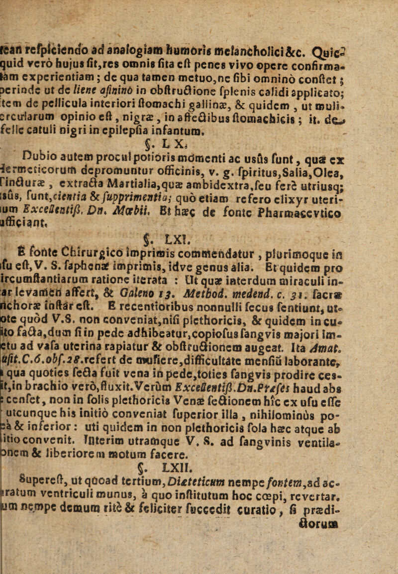 tean refplcicndo ad analogiam humoris melancholici &c. Qaic» quid vero hujus lit,res omnis lita eft penes vivo opere confirma¬ tam experientiam; de qua tamen metuo,ne (ibi omnino conftet 5 perinde ut de lient afinint) in obftruQione fplenis calidi applicato; tem de pellicula interiori ftoraachi gallinas, & quidem , ut muli» arcularum opinio eft, nigra, in affeflibusflontachicis; it. do felle catuli nigri in epilepiia infantura. §. L Xj Dubio autem procul potiorismdmcnti ac usfts funt, qua ex iermcticorum depromuntur officinis, v. g. fpiritus,Salia,Olea, » cxtrafta Martialia,qu$ ambidextra,feu ferS utriusq; isus, funt,cientis & fupprimentia; quo etiam refero clixyr uteri- lum ExceSentifi, Da. Meebii, Et hac de fonte Pharmacevtico afficiant, $. LXL ■ - £ fohtc Chirurgico imprimis commendatur , plurimoque in ifu eft, V. S. faphenat imprimis, idve genus alia. Et quidem pro ircumftantiarucn ratione iterata : Ut quap interdum miraculi In® ar levamen affert, & Galeno 13. Metbod. medend. c. 31. facr« richora? inftar cft. E recentioribus nonnulli fecus fenttunt, ut« ote quod V.S. non conveniat,mfi plethoricis, & quidem incu* iito fa&a,dum fi in pede adhibeatur,copiofusfang vis majori im* etu ad vafa uterina rapiatur & obftrudionem augeat. Ita dmato Mfit.C.ti.obf.se.rcfett de imifiere,difficultate menfiu laborante, l qua quoties fefla fuit vena in pede^oties fangvis prodire ces- it5in brachio vero^uxit.VcrDm Excettentifi.Dn.Pufts haudabs cenfet, non in folis plethoricis Venas fedionem hic cx ufu effe utcunque his initio conveniat fuperior illa , nihilominus po- ea & inferior: uti quidem in non plethoricis fola ha?c atque ab iitio convenit. Tnterim utramque V, S. ad fangvinis ventila* Onem & liberiorem motum facere. $. LXII. Supereft, utqooad tertium, Di&teticum nempe fontem c* isratum ventriculi munus, a quo inftitutum hoc cospi, revertar® (um nempe demum ritS & feliciter fucccdit curatio, fi prsdi- florum