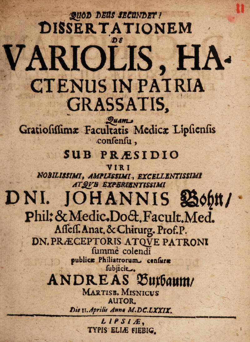 Gratiofifiimx Facultatis Medicae Lipficnfis confenfu, SUB PBpSIDIO VI R I NOBILISSIMI, AMPLISSIMI , EXCELLENTISSIMI ATgVB EXPmWNTtSSIMI DNI. JOHANNIS Phil: & Medic.Doa.FacuIt.Med. Affeft Anat, ScChirurg. Prof.P. DN. PRiECEPTORIS ATQYE PATRONI fumme colendi publics Philiatrorunu ctn&nc fubjidc*# ANDREAS Martisb. Misnicus AUTOR. Die v. Aerilit Anna M.DC.LXXIX. -- - - ~-' _ , * _ LIPSI M, TYPIS ELI/E FIIBIG.