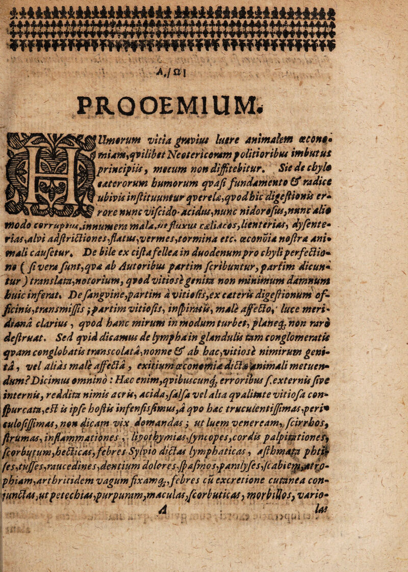 mfvmmf Umorum vitia gravius luere animalem «cono* miam,qviiibst Neotericoram f ditiortbtu imbutus princif m> metum non diffitebitur. Siede chylo e ster orum humorum qptdfi fundamento & radiet ubivk inftituuntur qverek^qvodhk digefiionk er* rore nunc vi(eido- Acidus,nunc nidoroflus,nnmalio tnodo corrupim.innumera mala*u*fluxus ediaebs,lienterias, dyflente* rias,alvi adftrittiones,flatus ^vermes,tormina ete. ce cono ia noftra ani* mali c au fletur* De bile ex ciflafellea in duodenum pro chyli perfettio* m {fi vera flunt,qva ab Aut oribus partim fleribuntur, partim dicun* iur ) translata,notorium, qtod vitiose genita non minimum damnum huic inferat * Defangvine,partim a vitietis,ex c at eris digefiionum of¬ ficinis,transmiffis } partim vitio fis, inff iras is, male afflefid%' luce meri• Sana darius, qvod hanc mirum in modum turbet, pUtoefy non rar& deftruat. Sed qvid dicamus de lympha in glandulis tam conglomeratis qvam conglobatis trans colat a, nonne & ab hac,vitiose nimirum geni¬ ti , vel alias male affle ftd > exitium esconomm diUakmmali metuen* dum? Dicimus omnino: Hac enim,qvibascunq3 erroribus fle x ternisfive internis9 reddita nimis acris, acida,flalfla vel alia qv alitat e vitiofla con- fiurcatn,cfl is ipfle hoftis infen jis fimus,d qvo hac truculentiffimasperi• culofiffimas, non dicam vix. domandas y ut luem veneream,, fleir rhos9 fipUmas, inflammationes fl tipothymiasflymopes,cordis pafpiMtionesy fiofb^pfim}heb^^flfiff eSy^^tp dictas lymphaticas', 'afihmafp pty$ (e s,tuffies,raucedine s,demdumdql(nr es,fi afmfs,pamlyfles flcdbie^^tfp- phiam,arthritidem vagumfixamfo,febres cu excretione cutanea con- \jundas}utpetcchias,purpuram}maculas,flcorbutkaSymQr}itloS}Vario- . k » W *'