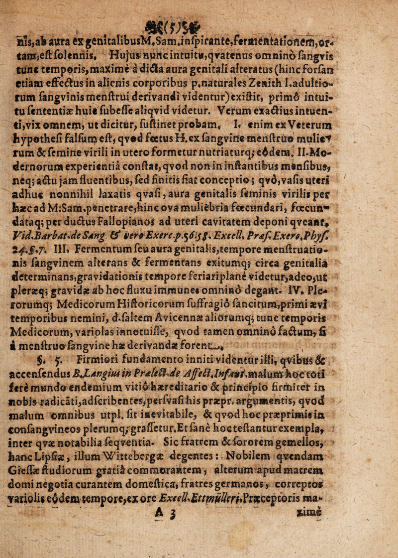 Sis, ab aura ex gemtaIibusM#Sam4in^ifahte,fermeftktioneS,or- tam?eflfolenhis# HujusHuncintuit«,qvatenas omnino fangvis tunc temporis, maxime a didla aura genitali altera tus (hineforfatt etiam efferus in alienis corporibus p^naturales Zeakh Ladultio* rum fangvlnismenftrifijlefivandi videntur) exifiit, primd intui¬ tu fentenriaehui^fubeffG aliqvid videtur. Verum exa$iu$intuen- ti,vix©mnem, ut dicitur, fuftinet probam* L enim ex Veterum hypothefi falftm^ eft, qvod fatus H. ex fangvine menftnr© muliet rum & femine virili in utero formetur nutriaturq,* eddetn> ILMo- dernorura experientia cohftai,qvod non in infantibus menfibus, neq; a<f u jam fluentibus, fed finitis fiat conceptio 5 qvd, vafis uteri adhuc nonnihil laxatis qvafi,aura genitalis feminis virilis per liacc ad MiSam*penetrare,hinc ova muliebria fcecifndari, foecum* dataq;perduclu$fallopianol ad uteri cavitatem deponi qveanf* Vid.BdrbatdeSdng & ver®Exerc.p.^6ExeelL Pr<efiExsrs.Phyf, 24*§'T' III» Fermentum feu aura geni talis,tempore menftruatio» nis ftngvinem alterans 6c fermentans exitumq* circa genitalia determmansjgra vidationis tempore feriariplane videtur,adeo,ut pkratq? gravidae ab hoc fluxu immune* omnmd degant. IV* Ple* rorumqj Medicorum Hifloricomm fuffragio faneitumyprimi aevi temporibus nemini, d.faltem Avicennat aliorumq$ tone temporis Medicorum, variolas innotuiffe, qvod tamen omnino fadum, fi £ menflruo fangvine hae derivanda forent^* , §* y. Firmiori fundamento inniti videntur ilii, quibus Sc accenfendus BJLdngm in PrdeUde dffe8.Jnfdw&m$&}xffifa&ci§ii fcr£ mundo endemium vitiohacreditario fk pdfccipio firmiter m aiobis radicati,adferibcGtes,perfvafihis praepr. argumentis, qvod snalum omnibus utpi. fit inevitabile, It qvod hoc prseprimis ia confangvincos plerumq/grafletur.Etfane hocteflantur exempla, inter qvae notabilia feqventia* Sic fratrem & fororem gemellos, hanc Lipfise, ilium Wittebergse degentes: * Nobilem q vendam Gielfa: fludiorum grati ^commorantem, alterum apud matrem domi negotia curantem domeflica, fratres germanoscorreptos yariolis eodem tempoie,ex ore MxieR.Bnm^rhftXcepbns sua» A 3 sim®