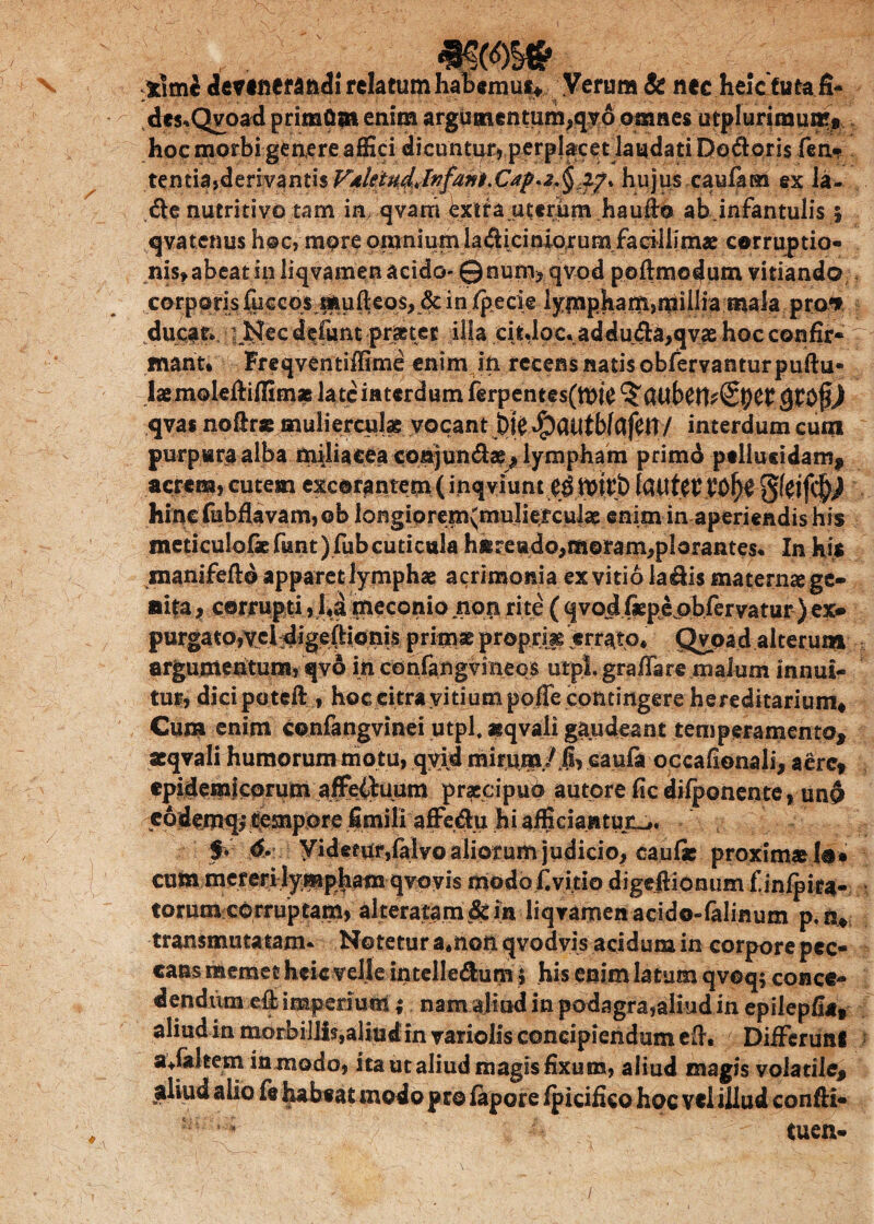 t\mh relatumhaT?«mui> Verum & nee.heicfuta.fi- dcs«Qvoad priraflm enim argumentum,qy6 omnes utplurimumt. hoc morbi genere affici dicuntur, perplacet laudati Doftoris fen» tentiajderivantis^/^^/^/i^.C^.^^i^. hujus caufam ex la- <fle nutritivo tam in qvani bx.ira.uterum hauflo ab.infantulis 5 qva tenus h@c, more omnium laAiciniorum facillimae corruptio- nis,abeat in liqvanaen acido* ©nutn, qvod ppftmodum vitiando corporis fueeos mufteos, & in/pecie lympham,millia mala pro*» ducat* i Nec d$fum prjttee illa citdoc. addu<Sa,qvae hoc confir¬ mant* Freqventiffime enim in recens natis obfervantur puftu- laemoleftiffim» late interdum ferpentes(ft>i£ qvas noflrae mulierculae vocant E)k^)atitbfafett/ interdum cum purpura alba miliacea cpnjuudae^ lympham primo ptiiusidam, acrem, cutem excorantem (inqviunt lauterVO^e hinc fubflavam, ob longipre|nymnIi^cju|ae:e^itn-inraperieiidishis'; meticulofaefiant)fubcuticula hsreado,ra©ram,plarantes. In his snanifefto apparet lymphae acrimonia ex vitio la&is materna ge* sita; corrupti, l*a meconio non rite ((fvojd fiepepbfervatur ) ex* purgato,vcHigeflionis primae proprjjg errato* Qypad alterum argumentum, qva in confang vineos utpl. gra/Tare malum innui¬ tur, dici poteft , hoc citra vitium pofle contingere hereditarium* Cum enim confangvinei utpl. «qvali gaudeant temperamento, aeqvali humorum motu, qvid mirum/ fi, caufa occafionali, aere* epidemicorum affeituum praecipuo autore ficdifponente, uno eodemq; tempore fimili affeftu hi afficiantur-,. f * yidefnr,falvo aliorum judicio, caufie proximae lo* cum mereri lympham qvovi^ modo £ vitio digeflionum finfpira- torumcorruptam, alteratam&in liqvamenacido-falinum p.n* transmutatam* Notetur a4non qvodvis acidum in corpore pec* cans memetheic velle intelle&unv$ his enim latum qvoq* conce¬ dendum -eflb imperium ; nam aliud in podagra,aliud in epilepfia, aliudinmorbi]lls,aliudinvariolisconcipiendumefi, Differunt avfaltem in modo, ita ut aliud magis fixum, aliud magis volatile* aliud alio fit habeat modo pro fapore fpicifico hoc vtl illud confli- '* -Mi'* ■ , - tuen-
