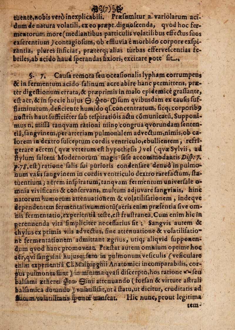 ttifcfctMobisvero inexplicabili. Praefamitur a.vanolarum ad ' volatili, ex eo prabpr.dig&ofcenda, qvod hoc fer- tnfcntorum more(mediantibusparticuii$ volatilibus effe&usfuos exfercntiurn ) contagi ofum, ob cfBuvia e morbido corpore exfpi- fantia, plureS inficiat, prarterq^ alias turbas effcrvcfcentias fe¬ briles,ab acido haud fperandasfixiori, excitare pote ^ '• * _ ' '' ’ * ’ ’■ ’■ 'V ' ’ ' ' -  “ ' V , 4*: fl Gaufit remota'fiuoe^afioiialis lyphana corrumpens dr in fermentutnacido falinum aere abire hanc permittens, prae¬ ter digeftionum errata,dt pracprimis ih malo epidemicegrafTante, eft aer,dc in fpeciehujus ©.^eo*-®fum qvibusdam ex caufis fuf- fiaminatum, deficiente humidp qlxohcentratuffi, ficqrcorporib^ nbfiris haut fuffieieter fub tefpiratiois adu comunicatu* Supponi¬ mus n* mifla tanqvam rationi miny congrua qvbrundamfenteri- «ia,fangvincm,per arteriam pulmonalem advedum,hiniis,ob ca¬ lorem ia dextro fufceptum cordis ventriculo,ebullientem , refri¬ gerare aerem (qvae veterum efl hypothefis J vel ( qvseSylvii, ad ftylum falcem Modernorum’ magis1 fifc accommodantis X)$? 7* ratione falis fili purioris eondenfare denud in pulmo» nunl vafis fangvinem in cordis ventriculo dextro rarefadum, fia- tuentium ,* aerem mfpiratumitariqvani fermentum univerfale o* tiinia vivificans & confervans, multum adjuvare fangvinis, hinc natorumfiumomm attenuatiohem & volatilifationem , indcqvc dependentem lermcntauvummotu(aeris enim prscfentia five om- hils:fermehtAtio,‘iBiJer}en'ti4:tfifte>eft fxufiranea.Cuih enim hic in perennenda vita fimpli citer neGefiarius fit V Sangvis autem & chylus ex p u tris viis ad ve&s, fine attenuatione & vola tilifatio* ne fermentafibri em?adm i tran t aegr i usi, utiq,- aliqvid fuppoaen- d?um qvbd liancpromoveati Irarilat autem ommum optime hoc atf,qVi fang^ini Mujusqf fteiri pulmonum veficulis (veficulare incomparabilis, cor-' j&spulrnon^imtdifcerptd,hos ratione ^Teu halfami *tMemi:^e0> ©Mi attenuando ( £©rfan& virtute aftrali balfamfcfrdbtimrib^^ dicitur, cruditatis ad Hic nunc,prout legitima V-:* - t«m-
