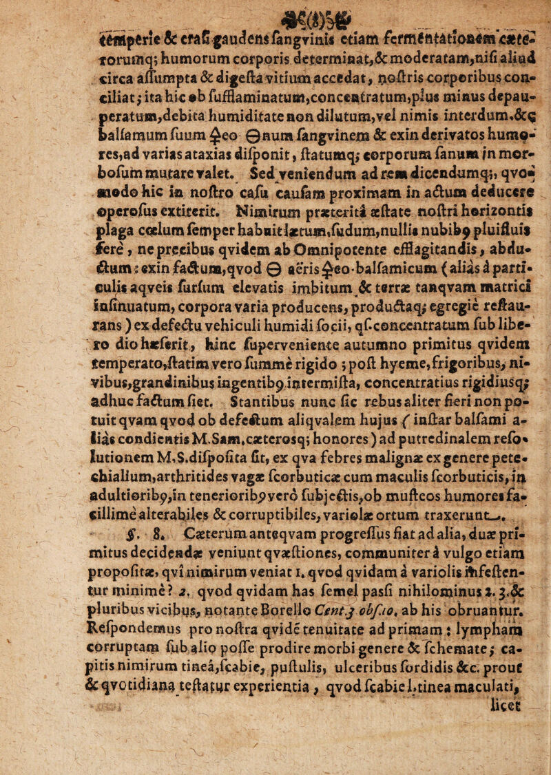 m§m -222^ ittttptrie & cfaGgaudemfangvims etiam fiefffi£fttation*m catte* to-ruinq; humorum corporis determinat,!& moderatam,nifi aliud circa aflumpta&digeftavitiumaccedat, oofiris corporibus con¬ ciliat -9 ita hic «b fufflaminatum,conce«£ratum,plus minus depau- peratum,debita humiditate non dilutum,vel nimis interdum.&$ balfamum fuum £eo ©aura fangvinem & exin derivatos humo¬ res,ad varias ataxias difponit, ftatumq, corporum fanum in mor- bofum mutare valet. Sed veniendum ad rem dicendumq;, qvo* «iodo hic in noftro cafii caufam proximam in a&um deducere opcrofus extirerit. Nimirum praeteriti aeftate noftri horizontis plaga coelum lemper habuit lictum,fudum, nullis nubibp pluiHuis fere, ne precibus qvidem ab Omnipocente efflagitandis, abdu- ftum :«xin faftuna,qvod © aeris £eobaIfamicum( alias i parti» eulis aqveis furfum elevatis imbitum & terrae tanqvam matrid infinuatum, corpora varia producens, produftaq* egregie reftau- rans) ex defe&u vehiculi humidi focii, qf.concentratum fub libe¬ ro diohaeferit, hinc fuperveniente autumno primitus qvidem remperato,ftatim vero fumme rigido ;poft hyeme, frigoribus, ni- vibus,grandinibus ingentibpintermifta, conceiuratius rigidiusq; adhuc fa&um fiet. Stantibus nunc fic rebus aliter fieri non po¬ tuit qvam qvod ob defc&utn aliqvalem hujus (inilar ballami a- lias condientis M.Sam,caeterosq; honores) ad putredinalem refo* Junonem M^S.difpofita fit, ex qva febres malignas ex genere pete* chialium,arthritides vagae fcorbuticae cum maculis fcorbuticis, it> adultiorib^in tenerioribpycro fubje&is,ob mufteos humores fa¬ cillime alterabiles 8c corruptibiles, variolae ortum traxerunt—. §, 8* Caeterum anteqvamprogrefius fiat ad alia, duae pri¬ mitus decidendae veniunt qvatftiones, communiter I vulgo etiam propofitae, qvi nimirum veniat i. qvod qvidam a variolis itofeften- tur minime? 2. qvodqvidamhas femelpasfi nihilominusl.^Sc pluribus vicibus, notante borello Cmtj obfio, ab his obruantur. Refpondemus pro noftra qvide tenuitate ad primam: lympham corruptam fiib alio pofie prodire morbi genere 5cTchematef ca¬ pitis nimirum tinea,fcabic, pullulis, ulceribus fordidis &c. prout &qvotidiana teftaturexperientia, qvodfcabiehtineamaculati, licet