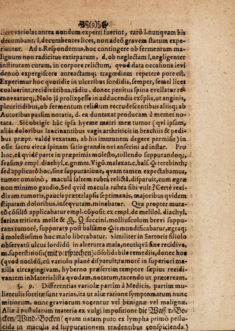 liettTari©Ia$ antea nondum experti fuerintraro I.nunqvam his decumbant, 1 ♦ decu mfe en t es iicet, non adeo gravem flatum expe¬ riantur. Ad z*Refpondemu$,hoc contingere ob fermentum ma¬ lignum non radicitus extirpatam, d+ob negle&am hnegligenter inftitutam curam, in corpore reli&um, qv@d data occabone levi denub expergifeere antea&amq; tragoediam repetere pote efh Experimur hoc qvotidie in ulceribus fordidis,fcmper, fcmel licci coaluerintTrecidivatibus,tIdiu, donec penitus fpina evellatur re^ moveaturqj.Nolo ja prolixpeffc in adducendis exeplis,ut anginis, pleuritidibus,ob fermentum relisum recrudefcentibusaliisqvab Autoribus pasfim notatis, d. ea duntaxatproducam amemetno- tata. Sic obtigit hac ipfa hyeme matri meae tumor ( qvi ipfam, alias doloribus lancinantibus vagis arthriticis in brachiis & pedi¬ bus praepr. valde vexatam, abhisimmunem degere permifitjin ode facro circa fpinam fatis grandis ovi anferini ad inftar. Pro lioc,ei qvide parte in praeprimis moleflo,tollendo fuppurandoq;, fvalimp empl.diaehyhc.gnmm.Vig6.malaxat«c.balf^terebinth; fcdapplicat6hoc,finefuppuratione, qvamtamen expe&abamus, tumor omnino, macula faltem rubra reli$i,difparuit,cum aegrae non minimo gaudio*$ed qvid macula rubra fibi vult ?Certc reci¬ divam tumoris,paucis praetcrlapfis feptimanis, majoribus qvidem ftipatam d oloribus,infeqvutam,minabatur. Qva proptermuta- t6 cofil(6 applicabatur empl.copofit.exempl.demelilol, diachyl* farina triticea molle & QXuccini,molliufculutn brevi fuppu- rans tumore, fuppurat^ poft balfamo ^ismundificabatur,3egraq; am-oleftisfimo hoc malo liberabatur. Similitcrin Sartoris filiolo ©bfervatu ulcus fordidu in alterutra mala,neutiqva fine recidiva, «n.fuperftitiofis(tttttt)Ctfp^C^0tt)c6folidabileremediis,donec hoc (qvod notadu,cu variolis plane difparuit;tumore in fuperiori ma¬ xilla dreagingivam, hyberno praefertim tempore fkpius recidi- vanteminMatcrialifta qvodam,notatum,tacendo ut praeteream* §. p. Differentias variolae partim a Medicis, partim mu¬ lierculis fortita: funt varias,ita ut aliae ratione fymptomatum nunc initiorum, nunc graviorum vocentur vel benignae vel malignae. 1 Albe a pullularum materia cx vulgi impofitione btC i Ctd1/2Bitt^^Sccfcn( qvam natam puto ex lympha primo pellu- jcida m macteis ad fuppurationem tendentibus confpirienda.)