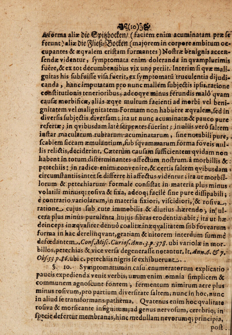 m*W; Jtforma aliae btc (faciem enim acuminatam prae ft ferunt)aliaebie(majoremun corpore ambitumoe- cupantes & aeqvalem criftamformantes)Noftraebenignisaccen- fendaevidentur, fymptomata enim dolcranda in qvamplurimis fuere,&ex tot decumbentibus vixunp periit. Interim fi qvse mali« gnitas his fubfuifle vifaiiierityfxfymptomatd truculentia dijudi¬ canda , hancimputatam pro nunc mallem fubjedis ipfis,ratione cOhftitutioais tencrioribus^adeoqveminus ferundis malo qvam caulae tn©rbific«/alias aeqye multum facienti ad morbi vel beni- gnitatem velmalignitatem-Formam non habuere aeqvalem,{ed in diverfis lubjedis.diverfim; ita ut nunc acuminatae^ pauco pure refertae; in qvibusdam iatclerpeRtesfuerint; in^liis vero faltem indar m a cuiaru m r u b ra r.u ma cumina tarum, fiiiettotabilipurc,, fcabiem fi e c a m asm ulanri u m, fu b iqv a m ma ru mio r m a foveis nul¬ lis relidis,deciderint; Caeterum caufamfiifficientcmqvidam non i Fiabent.in totum difterminantes aife^um noftruima morbillis 5c: petechiis j in radi€eitmrmconvenire,& certis faltem qyibusdara * circutnftantiisinteriediffcrrehiafFedius videntur; ita ut morbil¬ lorum & petechiarurm formale confidat in materia plus minus % volatili minusqrxofiva & fixa, adeoq; facile fine pure diffipabili; € contrario;variolarum,in materia fixiori, vifcidiori, ;&: rofiviL_., . ratione», cujus *fub. cute immobilis <&r,diutiusdi«rend©> inul¬ cera plus minus? p urulen ta iau jtis fibras erodentiavabi t; i ta u t h <e • deinceps inaeqyaiiterdenuo coalitadnaeq yalitatem fcib fovearum : fornaa in hac derelihq vant,gratiam & nitorem interdum fumme defoedantexn^*CowffoifcXurioflflnn*3.p'j78. ubi variolae in mor. billosrpeiechias &,yice verfadegenerallfcnotanturjt^*;;*,^, & ubi c, petechiis nigris fe exhibuerunt^» §» io.» Symptomatuman cafu enumeratorum explicatio > paucisexpedienda:venit verbisyumimenim ©mnia fimplicem Sc communem agnofeunt fontem , fernjentum nimirum acre plus minus rofivum,pro partium diverfitate laltenununcin hoc,nunc in aliud fe tra nsfor ma ns* p a the m a> , Qva tenus enim hoc qva litate rofiva & morficante infignitumyadgenus nervofum, cerebric^ in fpecie defertur membranas,hinc medullam nevorumqj principia, •. poft