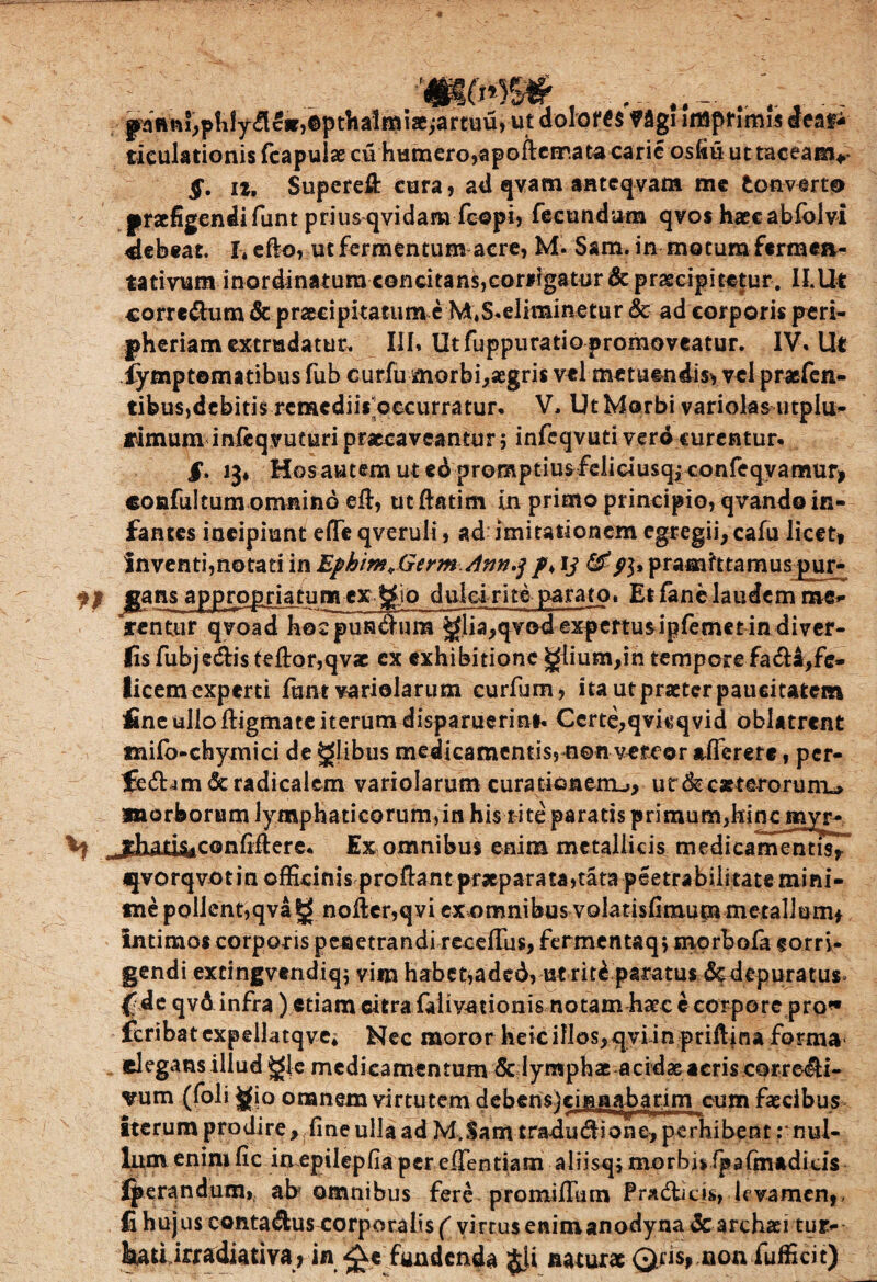 gaRfti^plilydGif^pthalffiiae^artuUj ut 'dolor 6$ f 3g! Imprimis deat* ticulationis feapulae cu humero,apoftemata carie osfiu uttaceanv §. ii. Superefl: cura, ad qvam aateqvam me tonverto praefigendi funt priusqvidara fcopi, fecundum qvos haeeabfoivi debeat. I* efk>, ut fermentum acre, M. Sam. in motum fermea- tativum inordinatum concitans,cortigatur & praecipitetur. II.Ut corre&um & praecipitatum c M,S«eliminetur & ad corporis peri- pheriam extrudatur. III, Utfuppuratiopromoveatur. IV, Ut iymptematibus fub curfu morbi,aegris vel metuendis* vel praefen- tibus,debitis remediis occurratur. V. Ut Morbi variolas utplu- finium infeqyuturi praecaveantur; infeqvuti vero curentur. §* ij* Hos autem ut ed promptius feiidusqi confeqyamur> coafultum omnino efl, ut ftatim in primo principio, qvando in¬ fantes incipiunt efife qveruli, ad; imitationem egregii, cafu licet* inventi,notati in Ephim+Germ Ann.% /♦ ij pramittamuspur- fp Itans appro&rjatum cx ftio dulci riti parato. Et fanelaudem me^ arentur qvoad hocpun&ura glia,qvodexpcrtusipfemetin diver- fis fubje&isfeftor,qvae ex exhibitione £fiium,in tempore fa&4,fe- licemcxperti funt variolarum curfum, ita utpraeterpaucitatem fine ullo ftigmateiterumdisparuerini. Certe,qvkqvid oblatrent mifo-chymici de glibus medicamentis, non vereor afferete, per- fe<5hm&radicalem variolarum curatiGneiru, ur&caeterorun-u morborum lymphaticorum,in his titeparatis primum^inemyr- .jdiari&confiftere. Ex omnibus enim metallicis medicamentis^ «porqvotin officinis proflant praeparata,tata peetrabilitate mini¬ me pollent,qvag nolier,qvi ex omnibus volatisfimum metallum* Intimos corporis penetrandi recefTus,fermentaq; morbofa corri¬ gendi extingvendiq; vim habe&aded, ut ritdparatus&depuratusv (de qvdinfra) etiam citra falivationis notamfraec e corpore pro* fcribatexpelktqvei Nec moror heicillos,qyun priflina forma elegans illud gje medicamentum 5c lymphae acidae acris corre^i- vum (foli jgio onanem virtutem debcns)eijmabarim cum faecibus Iterum prodire, fine ulla ad M.Sam rradu&ione, perhibent mul¬ lum enim fic in epilepfia per effentiam aliisq; morbj* fpafmadicis Iperandum» ab omnibus fere promifTum Pradficis, levamen,, fi hujus contaAus corporalis ( virtus enimanodyna & archaei tur- hatUmdiadya ? in fundenda $}i naturae Qris, non fufficit)