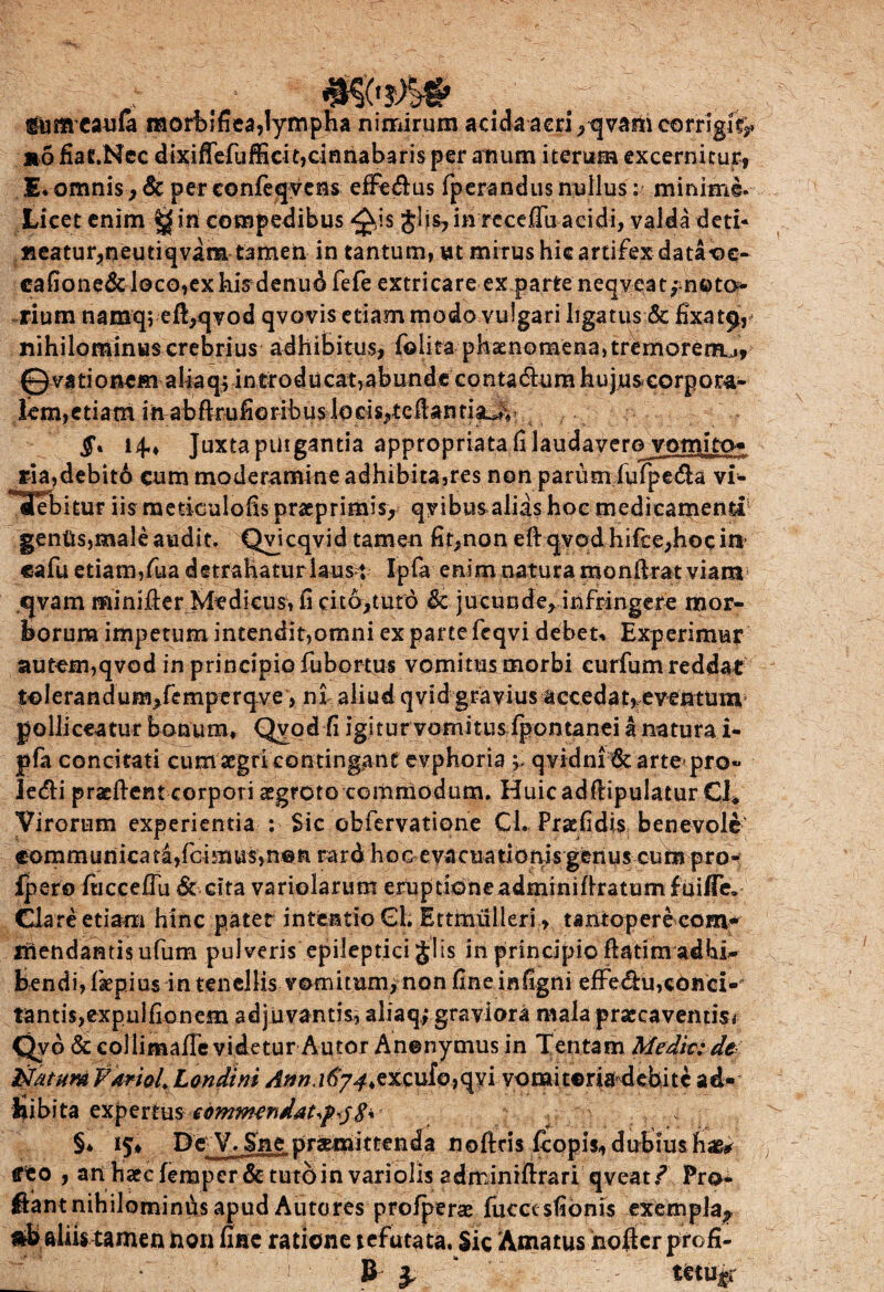 . x - 'i, , tumcaula raorbifiea,lympha nimirum acida acri ,qvam corrigi^ »5 fiaC.Ncc dixiffefufficitjoinnabaris per anum iterum excernitur, £• omnis, & per confeqvens effie&us fperandus nullus: minime. Licet enim ^in compedibus ^is glis, in rcceffu acidi, valda deti¬ neatur,neutiqvam tamen in tantum, ut mirushicartifexdataoe- cafione&loco,exhisdenudfefe extricare ex parte neqvea ^noto¬ rium namq; eft,qTod qvovis etiam modo vulgari ligatus & fixat^, nihilominus crebrius adhibitus, folita phaenomena, tremoreraj, 0 va ti onem a lia q; introdu eat, ab u n d s co nta &u m hujus corp o ra¬ tem,etiam in abftruhoribus locis,tellantiaJv §* 14., Juxta purgantia appropriata fi laudaverovomito* ria,debit6 cum moderamine adhibita,res non parum fufpe&a vi* Tebitur iismetiGulofispraeprimis, qvibusalias hoc medicamenti5 gentis,male audit. Qvicqvid tamen fit,non eft q:yodhifce,hocin’ cafu etiam,fua detrahatur laus : Ipfa enim natura monftrat viam qvam minifier Medicus, fi dto,tut6 & jucunde, infringere mor¬ borum impetum intendit,omni ex parte feqvi debet* Experimur autem,qvod in principio fubortus vomitusmorbi curfum reddat tolerandum^femperqve, ni aliud qvid gravius accedat,eventum polliceatur bonum, Qyod fi igitur vomitus fpontanei a natura i- pfa concitati cum aegri contingant evphoria qvidni &arte pro« ledi praeftent corpori aegroto commodum. Huicadfiipulatur €1* Virorum experientia : Sic obfervatione Cl. Pracfidis benevole comm uriica ta,fci m us, n© n rard ho c eva c u a ti opis gen u s eu m pro- Ipero fiiccefiu & cita variolarum eruptione adminiflratum fuiffe. Clare etiam hinc pater intentio Gi; Ettmulleri, tantopere com¬ mendantis ufum pulveris epileptici Jlis in principio ftatim ad bi¬ bendi, faepius in tenellis vomitum, non fine infigni effe&u, conci-' tantis,expulfionem adjuvantis, aliaqfgraviora niala praecaventis* Qvd & collimaffevidetur Autor Anenymus in Tentam Medit: dt NatuM Farioi Londtni 167^,exculcavi vomitoria debite ad¬ bibita expertus cbmm^ndaUf^S% §* 15» De V.Sne praemittenda nofteis fcopis» dubiushae* reo , an haecferaper&tutoinvariolisadminrftrari qveat/ Pro¬ flant nihilominus apud Autores profperae fucet sfionis exempla-, Rb aliw tamen 3non fine ratione tefutata. Sic Amatus nofter profi- B } teti%