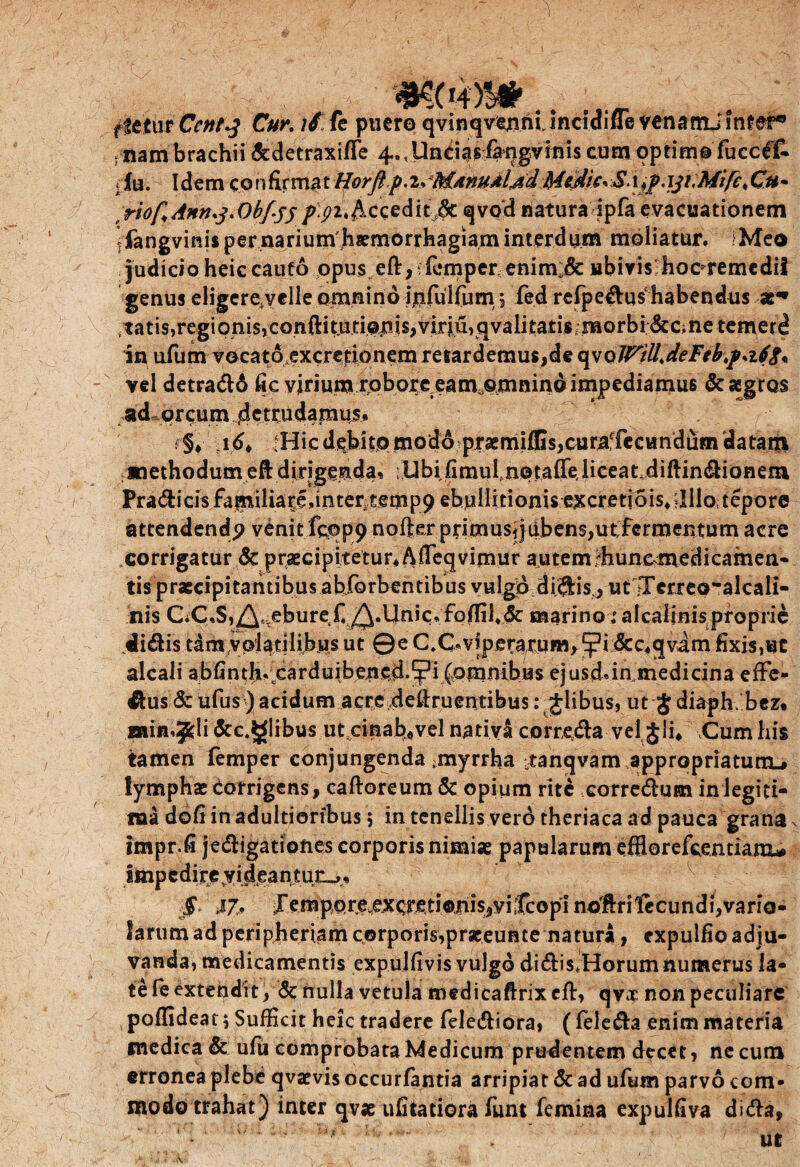 mc .. fletur Cent^ Cur. if fc puero qvinqvermi.inciaine venanlJ lnfer, fnam brachii &detraxifle 4.,Un&asfaqgvinis cum optimo fuccffc ‘Iu. Idem cohfirmat Horft p.i> :M4nuAl,ddMedie•>$.x^p.iji.Mifc^Cu~ t riof,Anruj*Obf-yp p.pufixceditjk qvod natura ipfa evacuationem ifangvinis per narium h#morrhagiam interdum moliatur. iMeo judicio heic cauto opus eft,-fomper enim;& ubivis haeremedii genus eligcre.velle omnino Ijifulfum 5 fed refpedushabendus /tatis,regionis,conftitj3.do|iis,viriu,qvalitatis;morbi&c;ne temerd in ufum vocato excretionem retardemus,de qv oWtU> deFtb\psi6p% vel detrad6 fic virium robore eam^mnino impediamus & aegros ad orcum .detrudamus. ; §♦ •; 16< :Hic debito modo praemiffis,curaffecundiim datatxi /methodum eft dirigenda. ;Ubifimufn©tafTe,liceat.diftindianer» Pra^icisfamiliare.intertempp ebullitionis excretiois*?lllo tepore attendendp venit fcqp9 nofter primus, jubens,ut fermentum acre ,corrigatur & praecipitetur* Afleqvimur autem/hunc medicamen* tis pratcipitantibus ahforbentibus vulgo di^isj ut JTcrreoalcali- his C.C.S,^t eburefi ^.Unic. fo(fil#<5c marino■; alcalinis proprie didis tam volatilibus ut ©e C,C*v?pera,rum,^,i &c*qvam fixis,«C alcali abfinth. carduibened-yi (omnibas ejusd*in medicina efFe- dus & ufus) acidum acre.deftruentibus: Jlibus, ut $ diaphFbez. Bain.^li &c.5glibus utcinabuvel nativa correda vel Jli, \Cum his tamen femper conjungenda ;myrrha /tanqvam appropriatunu lymphae corrigens, caftoreum & opium rite corredum in legiti¬ ma dofiinadultiorfbus 5 in tenellis ver6 theriaca ad pauca grana N impr.fi jedigationes corporis nimias papularum effio refeentianx* impcdireyideantun^. $ J7* JTempore,excreti©niis,vi;fcopi no'ftrilecundi,vario- I a r u m a d p eri p h er ia m c orp o ris,p raeeu n t e n a tura, exp u 1 fi o a di u- vanda, medicamentis expulfivis vulgo didis*Horumnuitterus la¬ te fe extendit, & nulla vetula medicaftrix eft, qvae non peculiare poffideat; Sufficit heic tradere felediora, ( feleda enim materia medica & ufu comprobata Medicum prudentem decet, ne cum erronea plebe qvaevis occurfantia arripiat & ad ufum parvo com¬ modo trahat) inter qv# ufitatiora funt femina expulfiva dida,