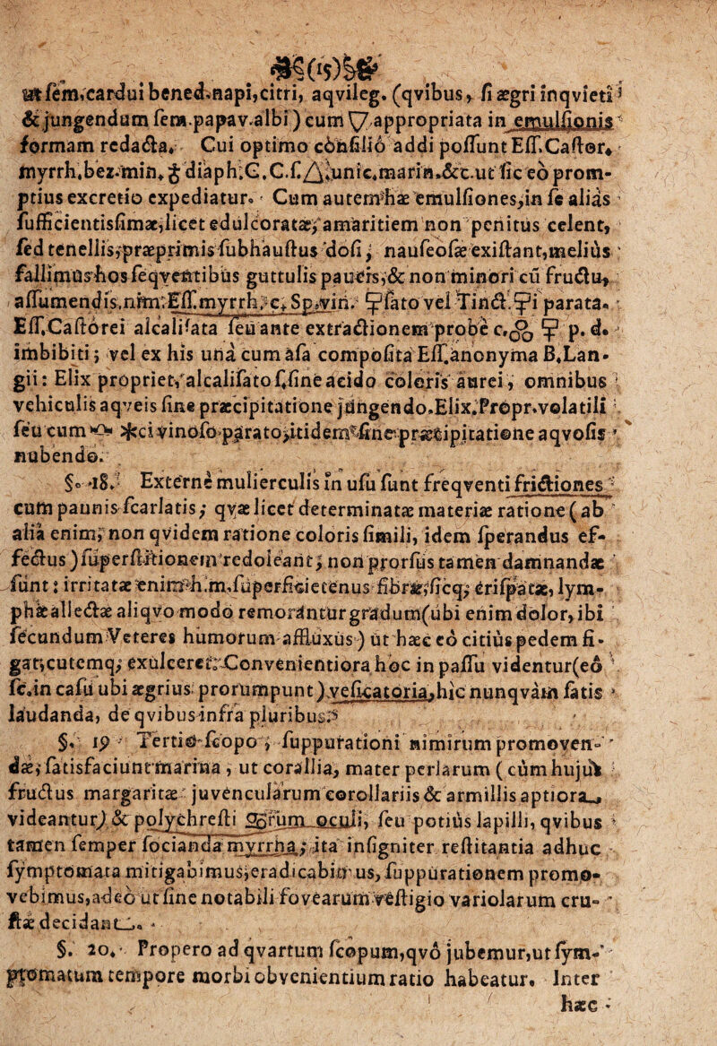 . f; ^tfemicarduibenedvfiapi,citri, aqvileg. (qvibus, fi aegri inqvieti dejungendam fera.papav.albi) cum ^7,appropriata inerpulfionis formam redama*- Cui optimo c6hfili6 addi poliunt Elf.Cafter* my rrh. bez. min* £ d ia p h :C. C. fi Z^vn i c4 ma rin »&c. u t fi c eo p ro m- ptius excretio expediatur. > Cum auternJEae femulfionesiin le alias fufficientisfimae,licetedulcoratae^amaritiem non penitus celent, fed tenellisfpraepritnis fubhauftus 'dofi, naufeofae exiftant,melius faljil(nu^bpsfeqye|ilibus guttulis paucrs,&nonminoricu frudu, a flumend is,nrm;Eifi my r rhc» $pjviri. ^fato vel Tind.tpi parata, E IT. Cafto re i alea libata feu anteex tradionempro b e c,^ d. imbibki ; vel ex his uria cumafa compofita Eff.anonyma B«Lan- gii: Elix propriet, alcalifatofifineacido coleris aurei , omnibus vehiculis aqveis fine praecipitatione jdngendo.Elix.frepr.volatili feu cum >^ci vinofo>parato>itidem^finepr^cipitati©ne aqvofis nubendo. Externe mulierculis fn ufu funt freq venti fridiones cum paunis fcarlatis; qyae licet determinatae materia ratione (ab r alia enimi non qvidem ratione coloris fimili, idem Iperandus ef- fedus )fiiperfi.ftionein redoiearit^ nonpjrorfiis tamen damnandae -funt i irritataeenim^h.mvfupeFficiecenus fibr^ficq^ Crifpatse, lym- phkalledae aliqvo modo remorantur gradum(ubi enim dolor, ibi fbcundum Veteres humorum aifiuxus ) ut haec eo citius pedem fi- gaticutemq; exulcerefrX:onvenientiora hbc inpaffu videntur(ed ' fc«in cafu ubi aegrius; prorumpunt ),veficatoria,hicnunqvam fatis * laudanda, de qvibusinfra pluribus^» _ „ . . ; §, ip • Tertiafcopo , fuppurationi nimirum promoven° ’ dae,’ fa tisfaciunrrnarrna , ut corallia, mater perlarum (cumhuju* l} frudus margaritae juvencularum corollariis & armillis aptiora., videantur^ & polychrefii feu potiris lapilli, qvibus tamen femper fodand¥mJrrnj.,*dta^infigrfiter refiitantia adhuc fytnp tornat a mitigabimusieradicabiavus, fuppurationem promo¬ vebimus,adeo ut fine notabili fovearum VCftigio variolarum cru- ■* ftae decidant»,.- §. 2o** Propero ad qvartum fcopum,qvo jubemur,utlynW pfomatum tempore morbi obvenientium ratio habeatur. Inter ” haec *