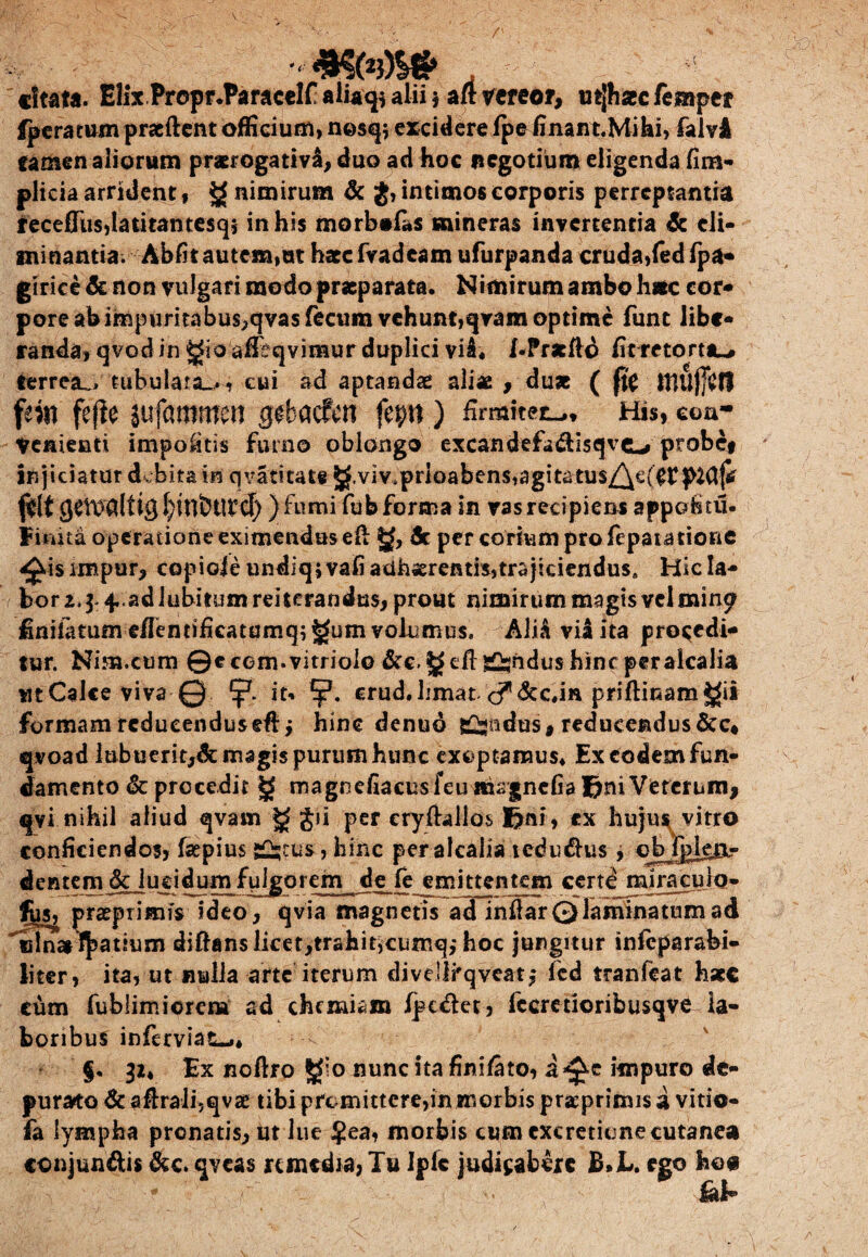 ■■< «Itata. Elix Prepr.Paracclf aiia^ alii j aft vereor, utjhatcfemper fpera tum praeftent officium, nesq; excidere fpefinant.Mi hi, falvi tamen aliorum praerogativa, duo ad hoc negotium eligenda fim- plicia arrident, £ nimirum & $, intimos corporis perreptantia recefiiisdatitantesq? in his morbofas «aineras invertentia & eli¬ minantia. Abfit autem,ut hate fvadeam ufurpanda cruda, fed fpa* giricedc non vulgari modo praeparata. Nimirum ambo h*c cor* pore ab impiiritabus,qvas fecum vehunt,qram optime funt libe* randa, qvod in gio affeqvinsur duplici vi£« l-Pratild fit retortis terrea^. tubulata-., cui ad aptandae aliae , du* ( ffc Illunii fm fefie jufammen gebacfcn fep ) firmiter* h», coa* Venienti impolitis fumo oblongo excandefa&isqvc^» probe# Injiciatur debita tn q vati tat# ^.viv4prioabens,agit2tus/\e(^p^Cljtf f&t )fumi fub forma in vas recipiens appohtu- Fimta operatione eximendas efi: jjf, dt per corium pro fepaiatione ^isimpur, copiole undiq;vafi adhaerentis,trajiciendus» Hicla- bor 2. $ 4,.ad labitum reiterandus, prout nimirum magis vel mine? finitarum e/Ientificatumq; gum volumus. AliA vii ita procedi¬ tur. Nim.ctim ©ccom.vitriolo &c. di: g^ndus hinc per alcalia utCalce viva © it« crudJimat c^dce.in priftinam^it formam reducenduseftj hinc denud Sindus, reducendus dtc* qvoad lubuerit,& magis purum hunc exoptamus* Ex eodem fun¬ damento & procedit g magnefiacusfeuiturgncfiafimVereruin, qvi nihil aliud qvam g gii per cryftallos fini, ex hujus vitro conficiendos, faepius j£-tus, hi'nc per alcalia ledu&us, dentem dejugi dum fulgorem de fe emittentem certd mira culo- fus^ praeprimfs ideo, qvia magnetis ad infiarQlaminatumad ulnai Ratium diftans licet,trahit,cumq,* hoc jungitur infeparabi- liter, ita, ut nulla arte iterum divdlrqveat,- fed tranfeat haec cum fublimiorem ad chemiam ipt&et, fccretioribusqve la¬ boribus inferviac^,* f. 32* Ex noftro Jgio nunc ita finifato, a^c impuro de¬ purato & afirali,qvae tibi promittere,in morbis pracprimis a vitio- fa lympha pronatis, ut lue $ea, morbis cum cxcreticne cutanea conjunftis &c. qveas remedia, Tu Ipfe judicabere B. JL. ego hos Hal-
