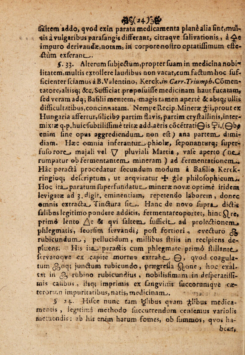 l&ltem addo, qvod exin parata medicamenta plane alia fint,mul¬ lis i vulgaribus parafangi* differant, citraqve falivationis , a impuro derivandae» notam, iri corpore^ioftro optatifliraum effe¬ ctum ex ferant-». §. 33. Alterum fubje&um,propter fuam in medicina nobi« litatem,multis extollere laudibus non vacat,cum fa&unvhoc fuf- ficienterfciamusaB.Valentino, Kerck.mCarr.TriumpbiComen* tatore,aliisq$ &c.Suffciat.pr©pofuiffe medicinam haut fucatam, fed veram adqjBafilii mentem, magis tamen aperte &absq> ullis difiicultatiJbus,concinnatam. Nempe Recip.MinerarJii,prout ex Hungaria affertuMllicibp partim flavis, partim cryfta]linis,inter- mixtae q.p.huiefubtiliffimc tritae add»aeris cocetratiQis ?i«(©bf enim fine opus aggrediendum-» non eft) ana partem-» dimi¬ diam. Haec omnia inferantur-» pHiolie, leponajoturqj fuper- fiifororc-» majali vel ^7 pluviali Martia , vafe aperto (110 rumpatur ©b fermentantem-. mineram } ad iermentationem-»* Hac pera&a procedatur fecundum modum a Bafilio Kerek- ringioqi deferiptum , ut acqyiratur gle philofophicunu. Hoc ita«>paratumfiiperfundatun_» minerasnovae optime itidem levigatae ad 3.digite eminentiam, repetendo laborem, donec ©mnis extratffa^, Tin&ura fiti-». Hanc de navo fuprji-» didis faiibas legitimo pondere .addkis, fermentarcoportet, hinc Q/c, primd lento /\e & qvi faltesn-, lufficit-. ad projectionem.* phlegmatis, feorfim fervandi ,* poft fortiori ^eveduro ^ rubicundum-», pellucidum , millibus fttiis in recipiens de¬ pluens. His'ittu'p-eradis cum phlegmate primd itillantc* fervatoqve ex capite mortua extrahe-..©, qvod coagula* tum c^jOq; fundum rubicundo, prcegrcda Q^one , hoc exal¬ tat in ^5: rtibino rubicundius, rtobilisfimam in defperatifll- tuis caiibus . ilsq; imprimis ex fangvinis fuccorumqve cae- terormn impuritatibus,natis, medicinam-». $ 14~ Hifce nunc tam Salibus qvam jltbus medica¬ mentis , legitimi methodo hiccurreadura cenfcnius vari olis tiitUicudis : ab his enim harum fomes, oh fummos, qvos ha-