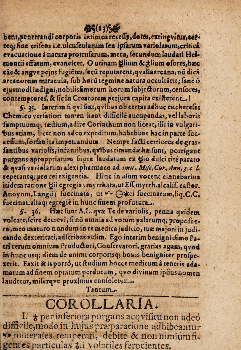 b6ftt,p£fte*fandi corpori* intimos rccciip,aotfl*,extingviftir#t4#^ teqffiae crifcoi i.e.ulcufcdarumfcti ipfarttmvariola»um,critici evacuatione a natura protrnfarum, metu, fecundum laudati Hei* fnoatii effatum, evane/cet, O udnam giium<5c$lium © feres, h as c cae&arigvepejasfugietcs/ccu reputarent,qvaliaarcana,n6dic3i arcanorum miracula, fub horu tegmine natura occultant j fanc 5 ejusmodi iadignbnobilislimorum horum fubjedorum,cen{ores, cootcmptoresT&ficia Creatorem perjura capita exffterent^! 5*. 35* laterira ii qvi fiat, qvi b«s ob certas adhuc eachereles Chemico verfatiori tamen haat difficile aucupandas, vellaboTis ftsmptuumq; tjcdiutii,adire Corinthum non liceat, illi ia vulgari- s etiam, licet non adcoexpeditum?habebui3t hac in parte fuc- ceffum,fbrfan ita impetrandum Nempe fa&i certiores de gras- jfantibus variolis,infantibus,qVtbustimendaehatfunt, porrigant purgans aproppriatum fupra laudatum ex gio dulci rite parato dt qvafi vari©larum alexi pharmaco ad imit• Mifc.Cur^Ann^. c /« repetantq,- pro rei exigentia. Hinc in ufum vocent cinnabarina itidem ratione gii egregia 5 myrrhata,utEffi myrrh.alcaiifi cador. AnoynnuLangii; fuccinata, ut ** ©Jffci fuccinaeum,liq*C.C* fuccinat.aliaq; egregii in hunc finem profutura-#. §. 36. Hacfunt A.L qvae Te de variolis, penna qvidet» vo!eate,{cire decrevi, fi no ©mnia ad votum palatumq,- prope fue¬ ro,meo maturo nondum in re medica judicio, tu* majori in judi¬ cando dexteritati,adfcribas velim. Ego interim benignisfimo Pa¬ tri rerum omnium Produ&©ri,Goefervatori, gratias agam, qvod in huncusq; diem de animi corporisq; bonis benigniter prolpe- xerit. Faxit k is porrA, ut /ludium hocce medicum 2. teneris ada¬ matum ad finem optatum perducam, qvo divinum ipfius nomen Iaudetur,miferqve proximus cojiloletut-»* . , / Tantunu* COROLLARIA. I. $ per inferiora purgans acqvifitu non adeo difficile,modo in huius prseparatione adhibeantur # minerales temperati, debite & non nimiumfi- ; gentcsrparticulas Sii volatiles ferocientes»