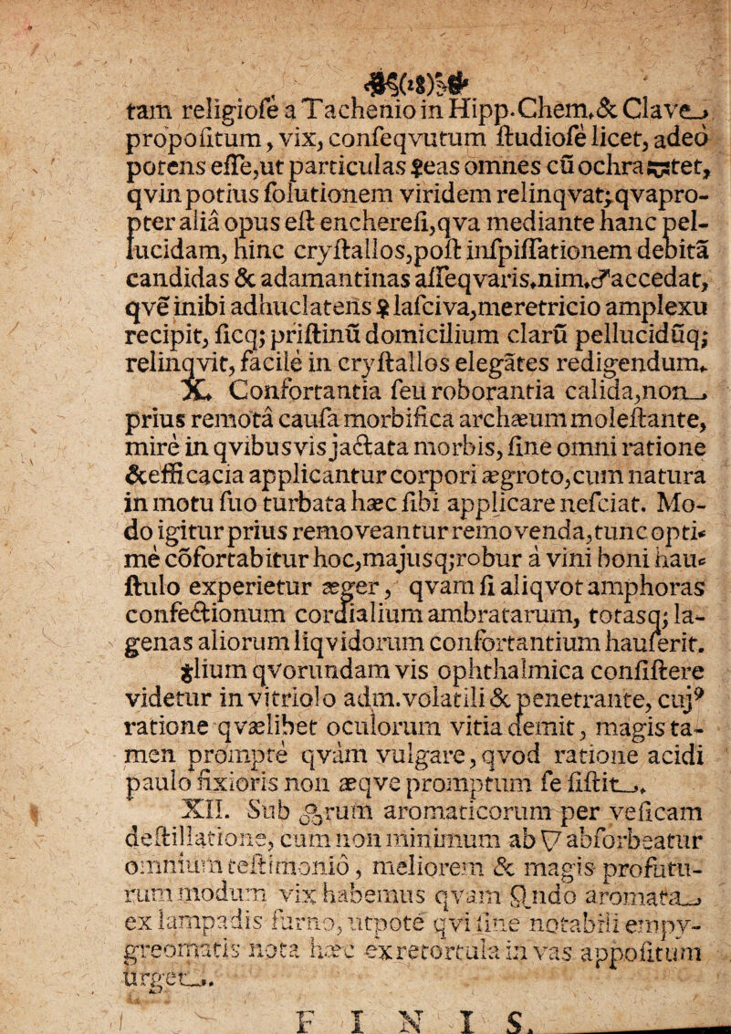 tam religiofea iachenioinHipp.Chem,&Clave_» propotltum, vix, conleqvufum ftudiofe licet, adeo potens efTe,ut particulas ?eas omnes cu ochra cstet, qvin potius folutionem viridem relinqvat;qvapro- {ner alia opus eft enchereli,qva mediante hanc pel- ucidam, hinc cryftallos,poft infpiJfTationem deoita candidas & adamantinas aiFeqvaris,nim,cf accedat, qve inibi adhuclatens $ lafciva,meretricio amplexu recipit, ficq; priftinu domicilium claru pelluciduq; relinqvit, facile in eryftallos elegates redigendum* X* Confortantia feu roborantia calida,non_, prius remota caufa morbifica archaeum moleftante, mire in qvibusvis jaCtata morbis, line omni ratione &efficacia applicantur corpori aegroto,cum natura in motu fuo turbata haec libi applicare nefciat. Mo¬ do igitur prius removeantur removenda,tunc opti» me cofortabitur hoc,majusq;robur a vini boni hau® ftulo experietur aeger, qvamlialiqvotamphoras confectionum cordialium ambratarum, totasq; la¬ genas aliorum liqvidoram confortantium hauierif. jlium qvorundam vis ophthalmica conliftere videtur in v i trio! o adm. volatili <St penetrante, cuj? ratione qvaelibet oculorum vitia demit, magis ta¬ men prompte qvam vulgare,qvod ratione acidi paulo fixioris non xqve promptum fe fiftit-,* XIL Sub Catum aromaticorum per yelicam deftillatione, cum non minimum ab \7 abforbeatur omnium teftimonio, meliorem & magis-profatu¬ rum modum vix habemus qvam Qjido aromata-, ex lampadis furno, utpote qvi line notabili ernpv- greomatis nota haec exretortulain vas appofitum Urget