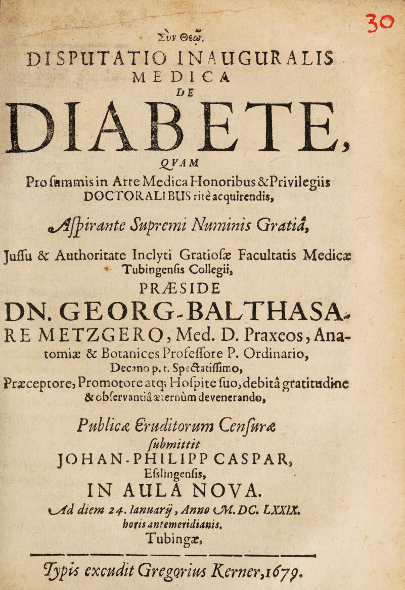 DISPUTATIO IN AUGURALIS MEDICA DIABETE, QJAM Pro famulis in Arre Medica Honoribus ^Privilegiis DOCTO HALIBUS rite acquirendis, lAjbirante Supremi Numinis Gratia, JuiTu & Authoritate Inclyti Gratiofas Facultatis Medicas Tubingenfis Collegii, PRAESIDE DN. GEORG-BALTHASA- RE METZGERO) Med. D. Praxeos, Ana- tomix & Botanices Profeffore P. Ordinario, Decano p. t. Spe<5htiflimo, Prxceptore3Promotoreatq; Hofpite fuo^ debita gtatimdkie & cbfervandaaAernuni devenerando, Publica Eruditorum Conjura fubmittit JOHANHPHILIPP CASPAR2 Efslingenfis, IN AULA NOVA. \_yid diem 24. lanuarij, Anno cM.DC. LXX1X, botis antemeridianis. Tubinga?, Typis excudit Gregarim Kerner}i6yp,