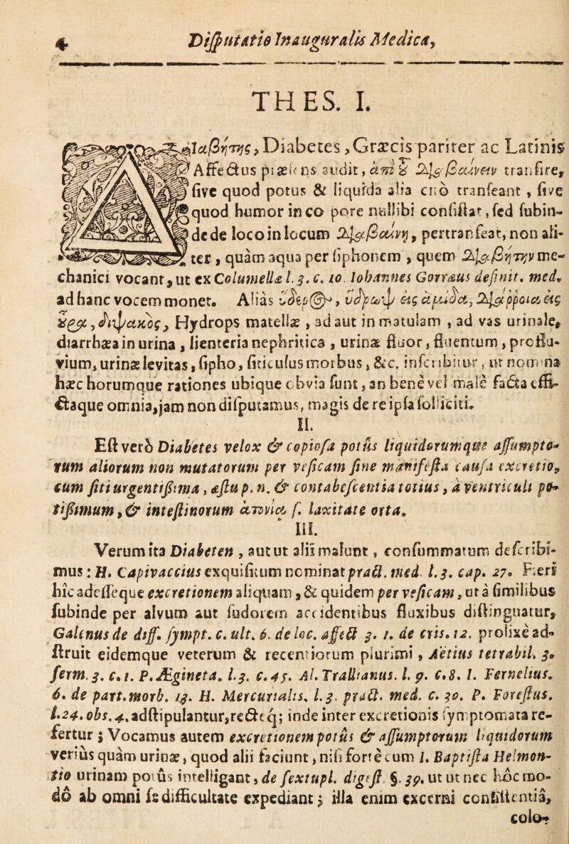 THES. I. ,Diabetes ^Grxcis pariter ac Latinis ^ ^Aflfe&us p>ask n$ audit, ctm % D^-fiaivw tranfire, fivc quod potus & liqufda alia ckq tranfeant » fi ve Jquod humor ineo pore nullibi confiilatjed fubin- ^>dcde locoin locum 2^i/3aivri9 penranfeat, non ali¬ ter , quam aqua per fiphonem , quemme¬ chanici vocant,ut tx Columella I.3.C. 10 lokannes Gorraus definit. med* ad hanc vocem monet, Alias , ufy&ip kg ctpdhct, 2^ppcnct kg > Hydrops matellse , ad aut in matulam , ad vas urinale, diarrhasa in urina , lienteria nephritica , urina? fluor, fluentum, proflu¬ vium, urinslevitas,Gpho, fiticufusmorbus , &c. infcribitu-r. ux nqm ria hxz horumque rationes ubique obvia fimi, an bene vd male fa£ta cfS- €faque omnia, jam nondifputamus, magis de re ipfa folliciti, II. Eftverb Diabetes velox &copiofa potus liquidorumqm ajfumpto- tum aliorum non mutatorum per ve fisam fine mariifefta caufit ixmtio? tum futue genit fima, afiup. n. & contabefient ia tonus, a ventriculi pfr> tifimum, & in te fi inorum kiwlt&fi laxitate orta* III. Verum ita Diabeten , aut ut alii malunt, confummatum deferibf- mus: H. capivaccius exquifitum nominat prati, med l. 3, cap. 27. F;erf hic adefleque excretionem aliquam, & quidem per veficam, ut a (imilibus fubinde per alvum aut fudorem accidentibus fluxibus diffingimur, Galenus de dsjf. fympt. c. ult„ 6> deloc. affeft $• /. de eris» 12. prolixe ad- Ifruit eidemque veterum & recemiorum plurimi, Aetitts tetrabiL 3* ferm.3. c% 1. P.JEgineta* l.$. c.4$. Al. Trallianus. L 9. c,8.1. Fernelius. S, de part.morb, 1$. H. Mercurialis, I.3. prtitt. med. c. 30. P. Foreftus. t'24. obs. 4,adftipulantur,re£hq; inde inter excretionis fymptocnata re¬ fertur ; Vocamus autem exercuonempotus &ajfuwptwuw liquidorum verius quam urinae, quod alii faciunt ,nifi forte *.um L Baptifta Helmon- ito urinam potus imeliigant >de fextupl. digfi §.39, ut ut nec hoc mo¬ do ab omni fs difficultate expediant $ illa enim exetrni ccnbiUntia, colo*