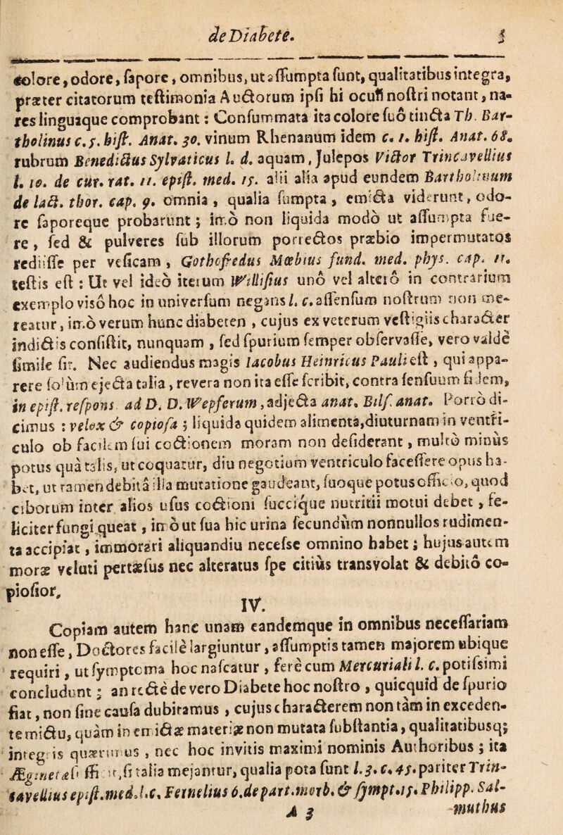 de Diabete. t «olore, odore, fapore, omnibus, ut alTumpta fuot, qualitatibus integra, praeter citatorum tcftimonia A udorum ipfi hi ocufi noftri rrotant, na¬ res linguaque comprobant : Confummata ita colore fuo tinda Tb. Bar- thollnus c.f.bift. Atiat. 30. vinum Rhenanum idem c. /* bift. Anat, 6$« rubrum BenedifiusSylvaticus L d. aquam, Julepos Viftor Trine aveUiut 1.10. de cur. r4f. //. eptft. med. alii alia apud eundem Barthonium de Ufi. thor, cap, 9• omnia , qualia Sumpta , etmda viderunt, odo¬ re faporeque probarunt 3 inr.b non liquida modo ut affumpta fue¬ re , fed & pulveres fub illorum porredos pratbio impermutatos rcdiiffe per veficam , Gothcfredus Mcebius fund« med. phys. cap^ n* teftis eft : Ut vel ideo itesum milifius uno vel altero in contrarium exemplo viso hoc inuniverfum negans/, c. a flenfum noftrum non me¬ reatur , irr.o verum hunc diabeten , cujus ex veterum Veftigiis charader indidisconfiftit, nunquam , fedfpuriurofemperobfervaffe, vero valde gnaile fir* Nec audiendus magis lacobus Heinricus Pauli eft , qui appa¬ rere foium ejeda talia > revera non ita effe feribit» contra fenfuum fi dem, in epift, refpons. ad f>. D. W^epferum, adjeda an at, Btlf anat. Porro di» cimus » vsl&x d? copiofa 5 liquida quidem alimenta,diuturnam in ventri¬ culo 0b facikm lui codionera moram non defiderant, multo minus potus qua talis, ut coquatur, diu negotium ventriculo tace (Te re opus ha- bit, ut ramefidebita illa mutatione gaudeant, fuoquepotusofficio, quod ciborum inter alios ufus codioni fuccique nutritii motm debet, fe- kciterfuogi queat, irr b ut fua hic urina fecundum nonnullas rudimcn- iaaccipiat , immorari aliquandiu necefse omnino habet; hujusauum mors vtluti pertaefus nec akeratus fpe citius transvolat & debito co- piofior, JV, Copiam autem hanc unam eandemque in omnibus necdfariam non effe, Dodorcs facile largiuntur, affumptis tamen majorem ubique requiri, utfymptcma hocnafcatur , fere cum Mercuriali l. c.potifsimi concludunt 3 an re&e de vero Diabete hoc noftro , quicquid de fpurio fiat, non fine eaufa dubitamus, cujus charaderem non tam in exceden¬ te midu, quam in em idae materiae non mutata fubltantia, qualitatibusq; integris quanmus, nec hoc invitis maximi nominis Amhoribus ; ita /Etrwetab. ffi ir,fi talia mejamur, qualia pota funt 1$. c♦ pariter Tri»- eayetiiusepifi.medoLc* Feindius 6.depart.nmb.&JjtnptAf* Philipp- Sal- jl $ -muthus