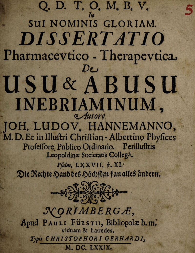 5 Tn - SUl NOMINIS GLORIAM. DISSERTATIO Pharmacevtico - Thcrapevtica^ USU&ABUSU Q-AutorG JOH. LUDOV, HANNEMANNO, M.D.Et inllluftri Chriftian- Albertino Phyfices Profeflore, Poblico Ordinario. Perilluftris Leopoldinae Societatis Collegi. Pptlm. LXXVII. XI.' JDie tHcdbtc #ant> t>e$ #Scf)f!cn f an aUeS Snfce rm m ■ ^ORlMBERG^y Apud Pauli Furstii, Bibliopolaeb.m. viduam St haeredes. Typis CHRISTOPHORI GERHARD1, M. DC. LXXIX,