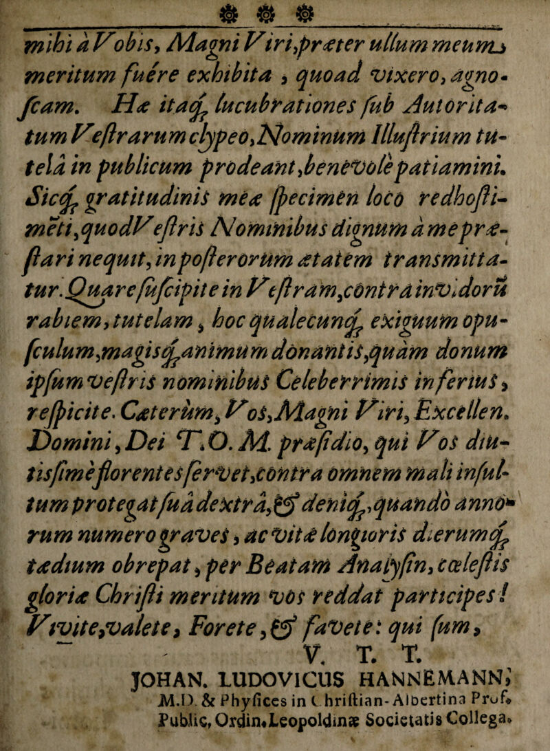 ii»t k Vobist Adagni Vir't,prater ullum meum* meritum fuere exhibita , quoad vixero, agno- fcam. Ha itacL lucubrationes fub Autorita-> tumHeftrarumclypeo,Nominum llluftrium tu¬ telam publicum prodeant,benevole patiamini, Siccf gratitudinis mea fbecimen loco redhofi- meti,quodVejlris Nominibus dignum amepra- flari nequit, in poflerorUm at at em transmitta- tur.Quarefufcipitein Htflram,conira inVidoru rabiem, tutelam , hoc qualecunei exiguum opu- fculum,magiscLammum donantis,quam donum ipfumveftns nominibus Celeberrimis inferius» r efficite. Caterurn, oS,Adagni l^iri,Excellen. Domini,Dei cTiO.Ad. prafidio, qui Pos diu- tisfime florent es fervet,contra omnem mali infui- tumprotegatfuadextra,&denufe,quando anno* rum numero graves, ac Vita longioris dierum qf tadium obrepat, per Beatam Anatyfn, cceleflis gloria Chrifli meritum vos reddat participes ! Vtvite,valete, For et e, & faVete: qui (um9 V. T. T. JOHAN. LUDOV1CUS HANNEMANN»1 M.I) & Phyfices in l hriftian- Albertina Prufi Public, Oxdimieopoldinae Societatis Collega*