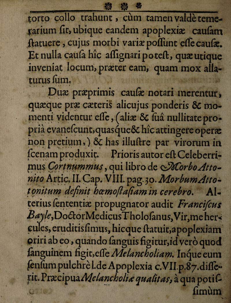 torto collo trahunt , cum tamen valde teme¬ rarium fit, ubique eandem apoplexiae caulam (latuere, cujus morbi variae poliunt eflecaufie. Et nulla cauia hic aflignaripoteft, quae utique inveniat locum, praeter eam, quam mox alla¬ turus (um, . ■? * ‘ • * 4 * ' * Duae praeprimis caufie notari merentur, quaeque prae caeteris alicujus ponderis 6c mo¬ menti videntur efle, (aliae 8c (ua nullitatepro¬ pria evane(cunt>quasque& hic attingere opene non pretium,) Sc has illuflre par virorum in v JL v, «t >*•*• •• ■ 9 , l (cenam produxit. Prioris autor eft Celeberri- mus Cor t nummus, qui libro de <z*Morbo Atto¬ nito Artic. II. Cap, VIII. pag.50. IMorbumAtto- toni tum definit hcemofiafiam in cerebro. Al¬ terius (ententiae propugnator audit Francifcus i^y^Do&orMedicusTholofanuSjVirjmeher* eules, eruditisfimus, hicque (latuit,apoplexiam priri ab eo, quando (anguis figitur,id vero quod (anguinem figit,efiiz Melancholiam. Inqueeum (en(um pulchre l.de Apoplexia c.VII.p.87.difle“ fit. Vcxci^mMelancbolite qualitas, a qua poti fi c fimum