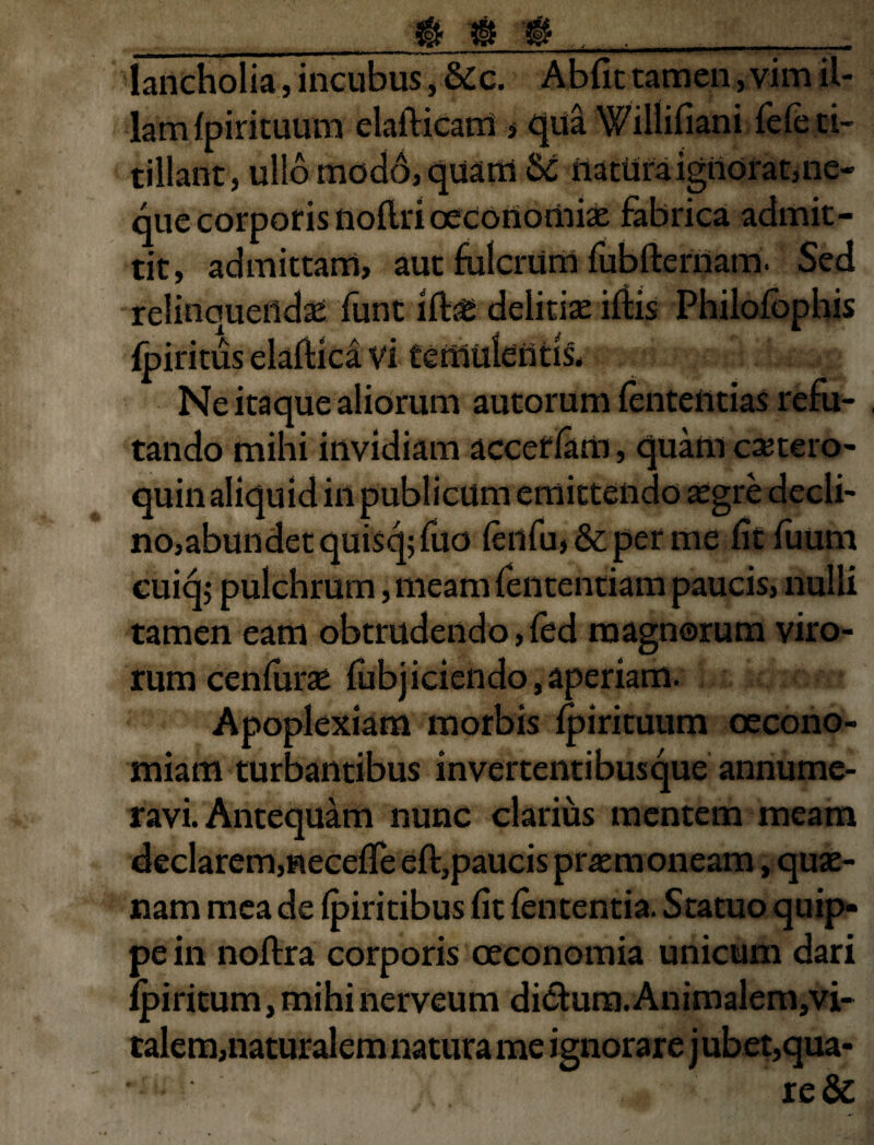 __ if£ ® 0 ,. . lancholia, incubus, Sec. Abiit tamen, vim il¬ lam Ipirituum elafticam * qua Wiilifiani fefe ti¬ tillant, ullo modo, quam Se natUra ignorat,ne¬ que corporis nollri oeconomias fabrica admit¬ tit, admittam, aut fulcrum fubfternam. Sed relinquendae funt ilbe deliciae iliis Philofophis fpiritus elaflica vi temulentis. Ne itaque aliorum autorum fententias refu¬ tando mihi invidiam acceflam, quam ca?tero- quin aliquid in publicum emittendo asgre decli¬ no,abundet quisq;fuo fenfu,&perme litfuum cuiqj pulchrum, meam fententiam paucis, nulli tamen eam obtrudendo, led magnorum viro¬ rum cenfurae fiibjiciendo, aperiam. Apoplexiam morbis Ipirituum oecono¬ miam turbantibus invertentibus que annume¬ ravi. Antequam nunc clarius mentem meam declarem,neceUTe eft,paucis praemoneam, quae¬ nam mea de Ipiritibus fit lententia. Statuo quip¬ pe in noftra corporis oeconomia unicum dari lpiritum, mihi nerveum di&ura.Animalem/vi- talem,naturalem natura me ignorare j ubet,qua- re&