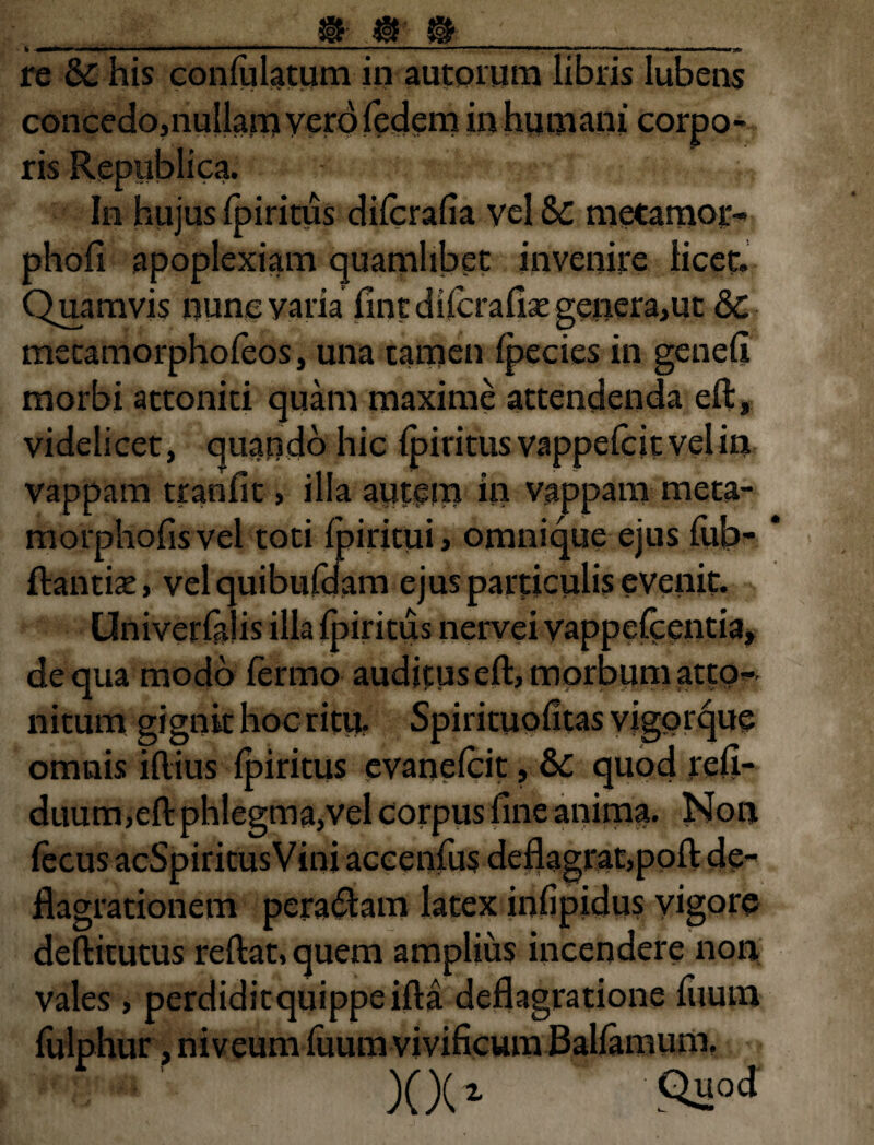 m.«■ m h -*mt*^*r*~*m*»~' ii I I—■***■!■» 1 * • ■■■■■■ - — ■—■■ ■■■■■■■ ■—■■ ■ . — ■ — «*■**■— ,K1. re & his conlulatum in autorum libris lubens concedo,nullam vero fedem in humani corpo- In hujus Ipiritus difcrafia vel Sc metamor- phofi apoplexiam quamlibet invenire licet. Quamvis nunc varia fintdilcrafisegenera,ut &c mecamorphofeos, una tamen Ipecies in genefi morbi attoniti quam maxime attendenda eft, videlicet, quando hic (piritus vappelcitvelin vappam tranfit, illa autem in vappam meta- morphofisvei toti fpiritui, omnique ejus fub- ftantise, velquibufdam ejus particulis evenit. liritus nervei vappelcentia* de qua modo fermo audituseftjmorbumatto- nitum gignit hoc ritu. Spirituofitas vigorque omnis illius Ipiritus evanefcit, &C quod refi- duum,eft phlegma,vel corpus fine anima. Non lecus acSpiritusVini accenfus deflagrat,poli de¬ flagrationem peragam latex infipidus vigore deftitutus reflat, quem amplius incendere non vales , perdiditquippeifta deflagratione fiium fulphur, niveum fuum vivificum Ballamum. XX» Qi:jJ