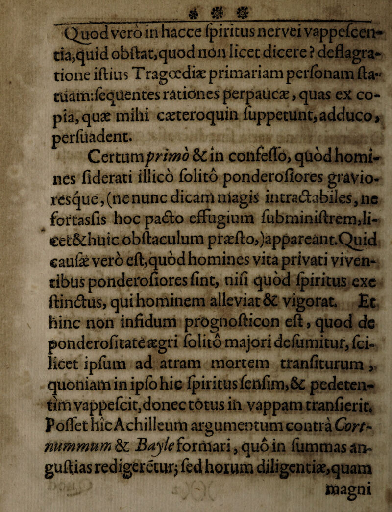 Quod vero in hacce fpiricus nervei vappefcen- tia,quid obfta£,quod non licec dicere ? deflagra¬ tione iftiu s T ragoediae primariam perionam fla- tUattv.ieqUentes rationes perpaucae, quas ex co¬ pia, quae mihi caeteroquin fuppetunt, adduco» peritiadent. Certum primo & in confeflb, quod homi¬ nes flderati illicd folito ponderofiores gravio¬ res que , (ne nunc dicam magis intractabiles, ne fortasfis hoc pado effugium fubminiftremdi- cet&huic obitaculum proflo,)appareant. Quid caufe vero eft,qudd homines vita privati vi Ven¬ tibus ponderofiores flnt, nifi quod ipiritus exc ftinClus, qui hominem alieviat 8c vigorat. £c hinc non infidum prOgnofticon eft, quod de ponderofitate aegri folito majori deiumitur, fci» licet ipfiun ad atram mortem tranfiturum > quoniam in ipio hic ipiritus fenfim,& pedeten- tim vappefcit,donec totus iii vappam tranfierit. Poffet hic Achilleum argumentum contra Cort- nummum & Bayleformari» quo in iiimmasan- guflias redigeretur» fed horum diligentiat,quam ^ magni