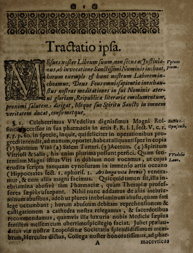 T radiatio ipfa. Efues nojler Librumfuum,non fecusacjuflima- roum nus,ab invocatione Sanftijjmi Numinis inchoat, Ptum* horum exemplo %jj hunc noflrum Laborem in¬ choamus, Fons omnisfapientUinexhau- ftus no/lras meditationes in fui Nominis Ater* ni gloriam, Reipublic & Iit er ari & emolumentum9 proximi falutenu dirigat > Me que /uo Spiritu SanBo in omnem veritatem ducat, confirmet que. Celeberrimus VVedelius dignisfimus Magni Rol- sefifoi- finci^cceffor in fua pharmacia in artis F, R. 1.I.feft. V* c. i* opu[cuk* p*6o.in fpecie, inquit, qui feliciter in operationibus pro¬ gredi intendit,admanum,oportet,habeataliquantifper in copia (i)Spiritum Vini (z) Salem Tartari. (3 )Acetum. (4)Spiritum Vitrioli &Salis, his enim plurima poffunt perfici. Quam fen- yvM^ tentiam Magni iftius Viri in dubium non vocamus, ut cujus i4Ut, crudita feripta tanquam cynofuram in immenfo artis oceano (Hippocrates fe&. i* aphorif. U Ars longa vita brevis) venera¬ mur, & cum aliis magni facimus. Quicquid tamen fit,illa in- ebriamina abufive tkm pharmaciae , quam Therapiae profef- fores fepiusufurpant. Nihil nunc addamus de aliis inebria- minumabufibus,ade6utplures inebriaminumabufu,quam fati lege occumbant; .horum abufuum debitam reprehenfionem & Caftigationem a cathedra noftra relegamus , & facerdotibus recommendamus, quamvis illa luxuria nobis Medicis faepius fertilem meffem cum uberrimofpicilegio faciat. Jubet praslau- datus vix noftrae Leopoldinae Societatis fplendidifiimum mem- brum.Herculcs di&us, Collega nofter honoratiflimus,ad phar- J ^ A macevticas