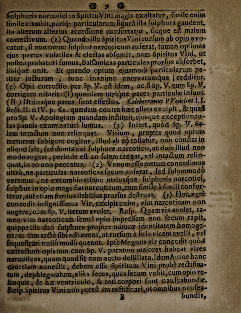 __« > « _ Sulphuris narcotici in SpirituVini magis exaltatur, (linite enim fimile attnahit,pariq; particularum figura ifta fulphura gaudent, ita alterum alterius acceflione confortatur , ficque eft .malum corredivum. (2.) Quando ille Spiritus Vini rurfum $b opio avo¬ catur , fi non omne fulphurnarcoticum auferat, tamen optimas ejus partes volatiles & eledasablumit, nam Spiritus Vini, ut poftea probaturi fumus,Balfarnicasparticulas prorfus abforbet, fibique unit.. Et quando opium ejusmodi particularum pa¬ titur jaduram , tunc inanime enerva tumqu e j redditur. ($) Opii corregio per Sp, V. eft idem, ac fi Sp* V.gpfft Sp. V* corrigere nitaris: (1) quoniam utjriquc pares particulae infunt. (II ) lltriusque pares funt effedus. Celeberrimus VFedehus 1.1* Sed.II. c* IV. p. 61. quaedam contra fiaecallata excipit, $r,quafi proSp. V. Apologiam quandam inftituit,ejusque exceptiuncu¬ las paucis examinaturi fumus, (t) Infert, quod Sp> V. Sa¬ lem intadum non relinquat. Vitium , propter quod opium torturam fubigere cogitur, illud ab e£ tollatur, non conftat in aliquo falc, fed dumtaxat fuiphure narcotico,ac dum .illud non modoaugeat, perinde eft an falejn tangat, vel intadum relin¬ quat,in eo non peccatur* ,(2) Vanumeffe metum concedimus ultro,ne particulas narcoticas fecum auferat, (ed folummodp veremur , ne excombinatione utri usque fulphuris narcotici, fulphur in opio mage fiat narcoticum,cum fimile k fimili confor¬ tetur, aut etiam fortius deb ilius prorfus deftruat, 0) ff o^aegre concedit infigniflimus Vir,excipit enim, yim narcoticam non augere, cum Sp» V. iterum avolet* Refp. Quamvis avolet, ta¬ men vim narcoticam femel opio imprefiam non fecum rapit, quippe illa duo fulphura propter naturse identitatem homoge- neam tam ard& fibi adhaerent,ut rurfum a fe invicem avelli, vel fequeftrari nullo modo queant. Ipfe Magnus vir concedit qpod extradum opiatum cum Sp. V. paratum majores,,tabeat yirps narcoticas,quam quod fit cum aceto deftillato.ldem Alitor hanc cautelam annedit, debere effe ^Spiritum Vini probe redifioa- tum ,dephlegmatum,aliks feces,quas fecum vehit,cum opio re¬ linquit, & hae ventriculo, & toti corpori funt naufeabundae* Rcfp,Spiritus Vini non poteft ita redificari3ut omnibus naufea- r r B bundis.