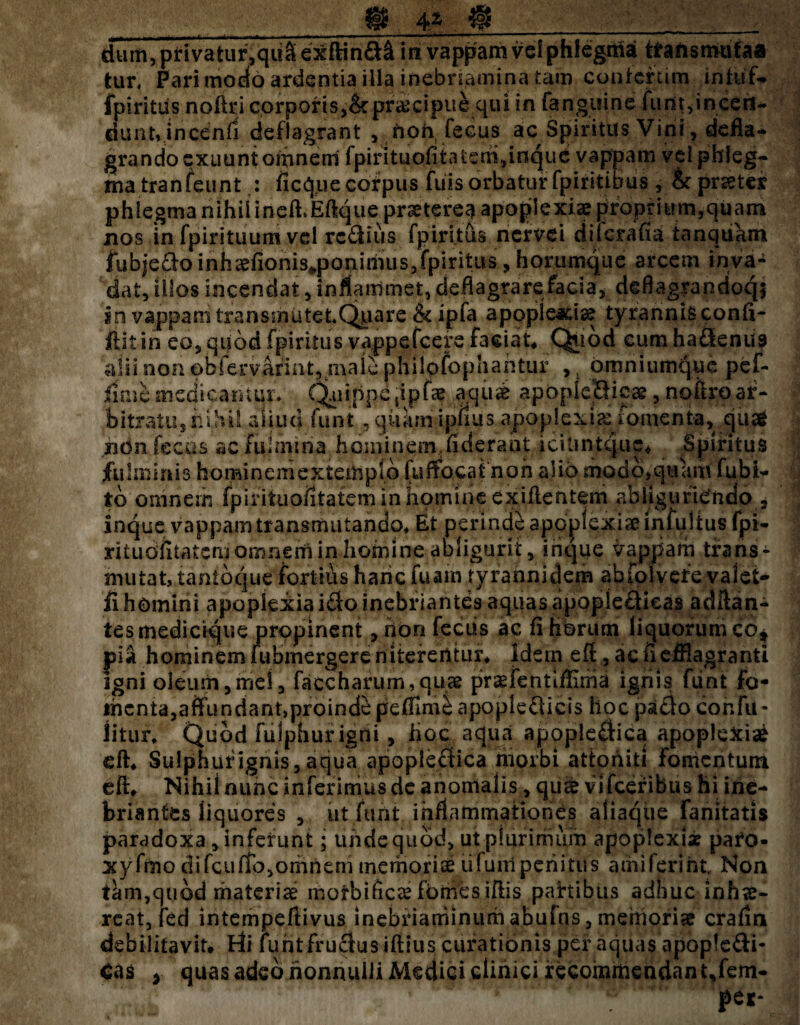 4 Z @____ dum, privatur,q«S exftina& in vappam vel phlegma tfarismufaa fcur* Pari modo ardentia illa inebnamina tam confcrtim intuf- fpiritris nofiri corporis,&praecipue qui in fanguine furit,incen¬ dunt, jncenfl deflagrant , riori, fecus ac Spiritus Vini, defla* grando exuunt omnem fpirituofita'tem,inquc vappam vel phleg¬ ma tranfeunt : ficque corpus fuis orbatur fpiritihus, & pristes phlegma nihil ine&Eftque praetere^ apoplexiae proprium,quam nos infpirituumvd rc&ius fpiritus nervei difcrafia tanqukm fubjedo inhaefionis^poniriuis^fpiritus, horumque arcem inva¬ dat, illos incendat, inflammet, deflagrare facia, deflagrandoqi in vappam transmutet*Quare &ipfa apoplearta? tyrannis confi- ftitin eo, quod fpiritus vappefeere faciat, Quod cumhadenus alii non obfervarint, rnale philofophantur >t omnium^ue pef- fime medicamur. C^iiippc tipfae aqui apOpicHicae, noftro ar¬ bitratu, nihil aliud funt , quam ip.fius apoplexia: fomenta, quse ridn fecas acfuhniria hominem.fiderant icilintque* Spiritus fulminis hominemextemplb fuffbcafc non alio modb,quam fubi- tb omnem fpirituoiitatem in homine exiflentem abliguriendo , Inque vappam transmutando* Et perindi apoplexiae infulius fpi- ritudfitatcmomnerii in homine abligurit, irique vappam trans¬ mutat, tantbque fortius hanc fuam tyrannidem abfolvefe valet- fi homini apoplexia i$o inebriantes aquas apopiefilcas adltan- tes medicique propinent , non fecus ac fi horum liquorum co* pia hominem iubmergereniterentur* Idetn eff, ac fi efflagitanti igni oleum,mei, faccharum,quae praefentifflnia igriis funt fo¬ menta, affundant,proinde peffime apoplefticis hoc pacto confli- Jitur* Quod fulphur igni , lioc aqua apople£tica apoplexia^ eft* Sulphur ignis, aqua apoplecfica morbi attoniti Fomentum eft, Nihil nunc inferimus de anomalis, qu& vifceribus hi ine¬ briantes liquores , ut furit inflammationes aliaque fanitatis paradoxa , infefunt; unde quod, ut plurimum apoplexia paro- xyfmo di fcuffo, omnem memoriae ti funi perii tu s amiferiht. Non tam,quod materiae motbificae fomes iftis partibus adhuc inhae¬ reat, fed intempeftivus inebriarhinum abufns, memoriae crafin debilitavit, tfi fuhtfrucius iftlus curationis per aquas apople&i- Cas > quas adeo nonnulli Medici clinici recoinmeridantjem- per-