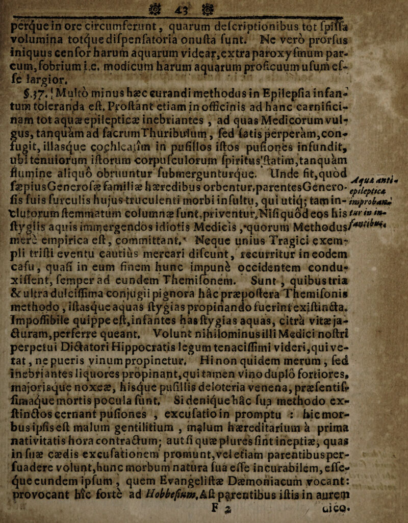 perqueinorecircumferent ? quarum defcripticmibus tot fpife volumina tot^uedifpenfatona onufta funt. Nc vero prorfus iniquus cenfor harum aquarum videar,extraparoxyfmum par¬ cum, fobrium i.e. modicum harum aquarumproficuum ufum e f- fe largior* 5 ' §.$7*J Multo minus haec curandi methodus in Epilepfia infan- tum toleranda eft* Proflant etiam in officinis ad hanc carnifici¬ nam tot aquae epilepticae inebriantes, ad quas Medicorum vul*? gus, tanquhm ad facrumThuributum, fed f atis perperam,coii? fugit, iilasque cpphlcajim in putillos iftos pufiopes infundit, ubi tenuiorum iftorum corpiifculorum fpiritus|(latim,tanquctm numine aliquo obruuntur'fubmergunturque. Unde fit,quod - . fepiusGenerofe familia haeredibus orbentur,parentesGenero- epticpuc* * {is fuis furculis fiuju&truculenti morbi infultu, qui utiq; tam in- improb*n± Xlutorumfiemmatum columnae funt.priventur/NIfiquod eos histurinim- ftygiis aquis immergendos idiotis Medicis /quorum Methodus/*^*** meri empirica eft, committant*’' Neque unius Tragici exem? pii trifti eventu cautius mercari difeunt, recurritur in eodem cafu, quafi in eum finem hunc impuni occidentem condu- xiflent, femper ad eundem Themifonem. Sunt , quibustria & ultra dulciflima conjugii pignora h&c praepoftera Theraifonis methodo, iftasque aquas ftygias propinando fuerint'exfiUn&a* Impoflibiie quippe efl,infantes has ftygias aquas, citra vifcae ja- & uram, perferre queant* Volunt nihilominus illi Medici noflri perpetui Dilatori Hippocratis legum tenaciftimi videri,qui ve¬ tat, ne pueris vinum propinetur* Hi non quidem merum, fed inebriantes liquores propinant,qui tamen vino duplo fortiores» majorisque noxeae, hisque putillis deloteria venena, praefentifp firaa^ue mortis pocula fimt; Si deniqueMc fua methodo ex- ftin&os cernant pufiones , excufatio in promptu : hic mor¬ bus ipfiseft malum gentilitium , malum haereditarium a prima nativitatis hora contradhim; aut fi quee pfuresfiht ineptiae^ quas infuae caedis excufationem promunt,veietiam parentibusper- fuadere volunt,hunc morbum natura fu a elfe incurabilem, effe- <^ue eundem ipfum , quem Evangeliftae Daemoniacum vocant: provocant hic forte ad Hobbcfwm.kk parentibus iftis in aurem F 2 uco«