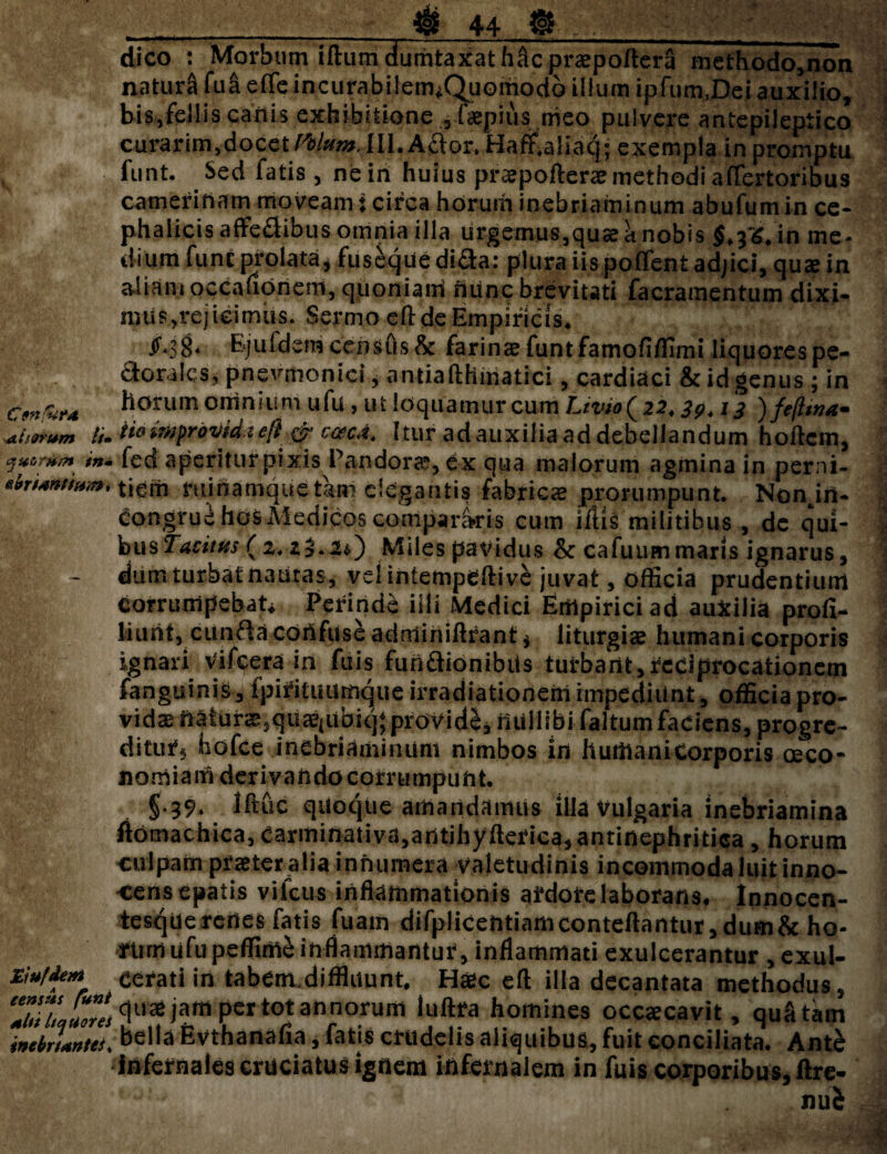 alarum //• ejit&rtt/n in- ebriantium i Eiufde#» census funi alsi littiores inebriantes* _ 4b 44 » dico : Morbum iftuni dumtaxat hftcpraepoftcra methodo,non natura fua effe incurabilem^Quomodo ilium ipfum,Dei auxilio, bi$yfeilis canis exhibitione 3 faepius meo pulvere antepileptico curarim,doceIII. Aftor* HaffUliaq; exempla in promptu funt. Sed fatis, neih huius praepofterae methodi affertoribus Camerinam moveam: circa horum inebriaminum abufumin ce¬ phalicis affedibus omnia illa urgemus,quae h nobis $,3^, in me¬ dium funt prolata j fuseque di&a: plura iis poffent adjici, qu<e in aliam occauonem, quoniairi nunc brevitati facramentum dixi- n?Us.,rejicimus. Sermo eft de Empiricis. Ejuidem census & farinae funt famofiffimi liquores pe¬ ctorales, pnevmonici j antiafthiiiatici, cardiaci & id genus ; in horum omnium ufu, ut loquamur cum Livio (22.13 )feftwa» HomprovUtefi& cac4. Itur adauxiliaaddebellandum hoftem, fed aperiturpixis Pandora?, ex qua malorum agmina in perni- tiein minamquetan? elegantis fabricae prorumpunt. Non in¬ congrue hos Medicos compararis cum illis militibus , de qui- husTaeitus- (2. z$.2*) Miles pavidus & cafuum maris ignarus, dum turbat nautas, vel inlempeftive juvat, officia prudentium corrumpebat* Perinde illi Medici Empirici ad auxilia profl- liuni, cunfta cortfuse adtriiniftrant $ liturgiae humani corporis ignari Vifcera in fuis fundionibiis turbant,reciprocationem fanguinis, fpifituurnque irradiationem impediunt, officia pro¬ vidas naturae,quae(uhk^ providi, iiUliibi faltum faciens, progre- ditiuf5 hofce inebriaminum nimbos in hutilanicorporis oeco¬ nomiam derivando corrumpunt. §.39. lftuc quoque amandamus illa Vulgaria inebriamina fiomachica, Carminativa,antihyfterica,antinephritica, horum culpam praeter alia innumera valetudinis incommoda luit inno¬ cens epatis vifcus inflammationis ardore 1 aborans, Innocen- tesquerenes fatis fua.m difpliCentiamconteftantur,dum&ho¬ rum ufupeffime inflammantur, inflammati exulcerantur , exul¬ cerati in tabem.diffluunt. Haec efl illa decantata methodus, quae jam per tot annorum luftra homines occaecavit, quatarn bella Evthanafia, fatis crudelis aliquibus, fuit conciliata. Antb infernales cruciatus ignem infernalem in fuis corporibus, ftre-