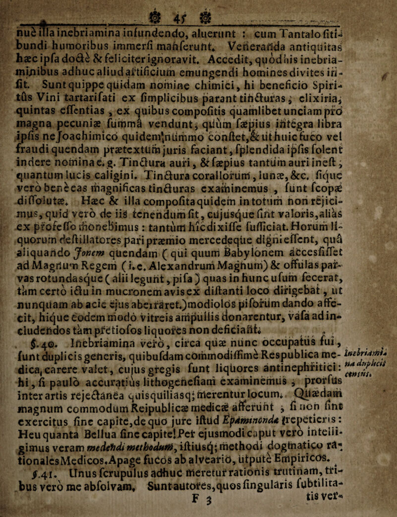 4f nu£ iTla inebriamina infundendo, aluerunt : cum Tantalo fitn bundi humoribus immerfi mah ferunt* Verierailda antiquitas haec ipfa dode & feliciter ignoravit. Accedit, quodnis inebria- mtnibus adhuc aliud artificium emungendi homines divites iri- fit. Sunt quippe qtiidam nomine chimici, hi beneficio Spiri¬ tus Vini tartarifati ex fimplicibus parant tihduras, clixiriaj quintas efTcntias , ex quibus compofitis quamlibet unciam prd magna pecuniae fuinma vendunt* qiium faepius ihtCgra libra ipfis nejoachimico quidem*nummo conftet,&iithuic ruco vel fraudi quendam praetextum juris faciant, fplendida i j>fis folent indere nomina e. g. Tindura auri, &faepius tantiim auri ineft» quantum lucis caligini. Tindura coraliorum, lunae, &c. fique vero beneeas magnificas tinduras examinemus , funt fcopae difToJutae. Haec & illa compofitaquidem in totiirh non rejici¬ mus, quid vero de iis tenendum fit, ciijusquefmt va!oris,aIiks ex profefTo monebimus: tantum hicdixiffe fufficiat Horum li¬ quorum deflillatores pari praemio mercedeqiie dignieffent, qua aliquando Jonem qUendam ( qui quuni Babylonem accesfiifet ad Magrium Regem (i. c. Alexandrum Magnum) & offulas par¬ vas rotundasque ( alii legunt, pifa ) quas in hunc ufuth fecerat, tam certo iduin mucronem avis ex diftanti loco dirigebat, ut nunquam ab acie ejus abeiraret.)modiolos piforiim dando affe¬ cit, hique eodem niodo vitreis ampullis donarentur, vafa ad in¬ cludendos tam pfetiofos liquofes non deficiant* , $.4©. Ifiebriamina vero, circa qiise niinc occupatus fui, funt duplicis generis, quibufdamcommodifiimc Respublica me¬ dica, carere valet, cujus gregis funt liqiiores antinephfiiici: hi, fi paulo accuratius lithogenefiani examinemus j prorfus inter artis rejedcinCa quisquiliasq; merentur locum* QUa^dath magnum commodum Reipublicaemedicce afferiiht 5» fi non fint exercitus fine capite,de qiiO jure rftiid Epaminonda {remetieris: Heu quanta Bellua fine capitelPet ejusmodi caput vero inteiii* gimus veram medefidi rntthodttTft^ iftiiisq; methodi dogmatico tionalesMedicos*Apage fuCos ab alVearid, utpiite Empiricos. ^ /.41. ITnusfcrupulus adhuc meretur rationis trutinam, tri¬ bus vero me abfoivam* Suntautotes,quosfingularis fubtilita- F 3 tis veJS InsiriamU na dupheii ctttsnsi