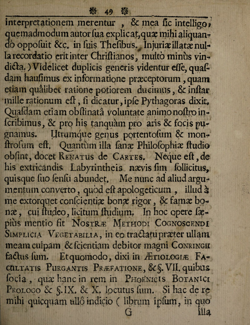 interpretationem merentur , 8c mea fle intelligos quemadmodum autor tua explicat,quae mihi aliquam do oppofuit &c. in tuis Thefibus. Injuris illatae nul¬ la recordatio erit inter Chriftianos, multo minus vin¬ dicia, ) Videlicet duplicis generis videntur efle, quafc dam haufiinus ex informatione praeceptorum, quam etiam quMibet ratione potiorem ducimiis, & inftar mille rationum eft, fi dicatur, ipfe Pythagoras dixit» Quatiam etiam oblimata voluntate animonoftroin¬ teribimus, & pro his tanquam pro aris & focis pu¬ gnamus. Utramque genus portentofum Sc mon- ftrofum eft, Quantum illa lanae Fhilofophiae ftudio obfint, docet Renatus de Cartes. Neque eft,de his extricandis Labyrintheis naevis fim Ibllicitus» quisque tuo leniti abundet. Me nunc ad aliud argu¬ mentum converto, quod eft apologeticum , illud & me extorquet conici entiae bonae rigor, & famae bo¬ nae , cui ftudeo, licitum ftudium. In hoc opere fae- pius mentio fit Nostra Methodi Cognoscendi Simplicia Vegetabilia, in eo tradatupraeter ullam meam culpam &fcientiam debitor magni Conringii fadus tum. Et quomodo, dixi in /Etiologi/e Fa¬ cultatis Purgantis Praefatione, 8c§. VII. quibus focia , quae hanc in rem in Phoenicis Botanice Prologo & §.IX, & X. locutus tum. Si hac de re mihi quicquam ullo indicio ( librum iptum, in quo G  IlU