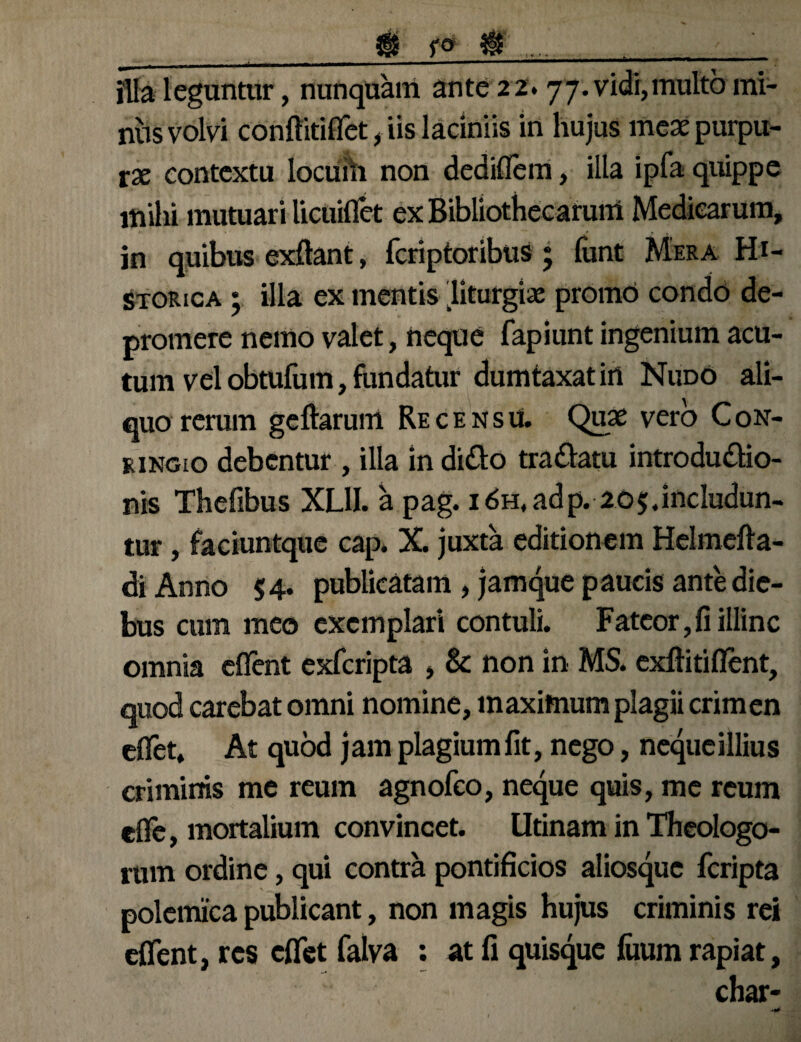 ___$ f<* & ...__ illa leguntur, nunquam ante 22.77. vidi,multo mi¬ nus volvi conftitiflet, iis laciniis in hujus meae purpu¬ rae contextu locufh non dediflem, illa ipfa quippe mihi mutuari licuiflet ex Bibliothecarum Medicarum, in quibus exftant, fcriptoribus ; limt Mera Hi¬ storica ; illa ex mentis liturgiae promo condo de¬ promere nemo valet, neque fapiiint ingenium acu¬ tum vel obtufum, fundatur dumtaxat in Nudo ali¬ quo rerum geftarum Recensu. Quae vero Con- ringio debentur , illa in dido tradam introdudio- nis Thefibus XUI. a pag. 1 6h, adp. 205.includun¬ tur , faciuntque cap. X. juxta editionem Helmefta- di Anno $4. publicatam , jamque paucis ante die¬ bus cum meo exemplari contuli. Fateor,fi illinc omnia eflent exfcripta , & non in MS. exftitiflent, quod carebat omni nomine, maximum plagii crimen eflet. At quod jam plagiumfit, nego, nequeillius criminis me reum agnofeo, neque quis, me reum efle, mortalium convincet. Utinam in Theologo¬ rum ordine, qui contra pontificios aliosque fcripta polemica publicant, non magis hujus criminis rei eflent, res cflet falva : at fi quisque fuum rapiat, char-