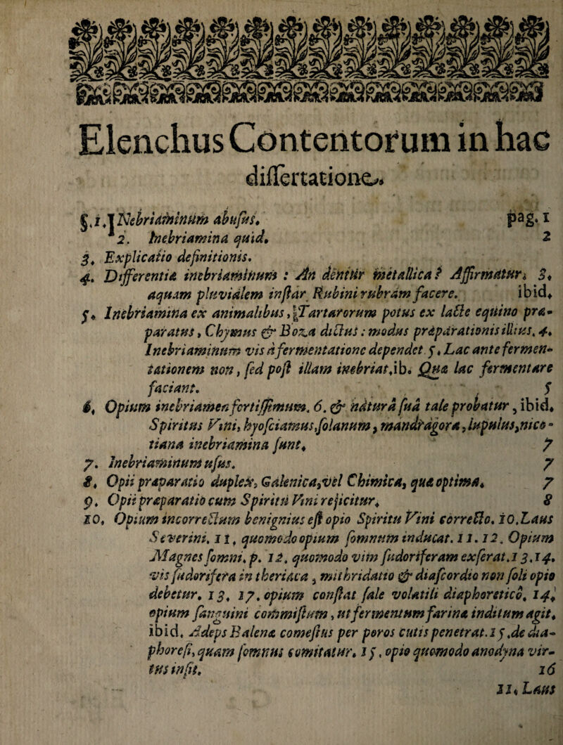 Elenchus Contentorum in hac diifertationo. | i T^ebriaminum abufits. pag* i *2. biebriamina quid* 2 3. Explicatio definitionis. 4. Differentia inebriamtimm : An dentur metallica t Affirmaturi 3* aquam pluvialem infidr Fbibini rubram facere. ibid* j* Inebriamtna ex animalibus d/Tartarorum potus ex lati e equino pra- paratus, Chymus & Boz.a ditius: modus prdpdrationisillius, 4, Inebriaminnm vis nfermentationc dependet 5 ♦ Lac ante fermen¬ tat ion em non, fed pofl illam inebriattib. Qua lac fermentare faciant. $ Opium inebriametifcrtiffimiim. 6. & ndturd fud tale probatur, ibid* S piri tus Vmi, hjofetamus,folanum, mandragora, Iupuius^nico - tiana inebriamina [une. 7 7. Inebriaminnm ufus. 7 i. Opii praparatio duplex, Gaknicajvel Cbimka, qua optima♦ 7 5) * Opii praparatio cum Spiritu Fini rejicitur* £ 10, Opium incorretium benignius efl opio Spiritu Vini ccrretic. i 0. Laus Severim, 11 f quomodo opium fommtm tnducat. 11.12. Opium Magnes fomm. p. 12. quomodo vim fudoriferam exferat,13,14. vis fu dorifer a in thertiua a mithridatto & diafeordio non [oli opio debetur, 13, 17. opium confiat fale volatili diaphoretico, 14+ epium /anguini commi fiunt, utfermentum farina inditum agit . ibid* Adeps Balena comefius per poros cutis penetrat. 1J .de dia- phorefi, quam fomnus semitatur. 1 / .opio quomodo anodyna vir¬ tus in fis, 16 jj« Laus