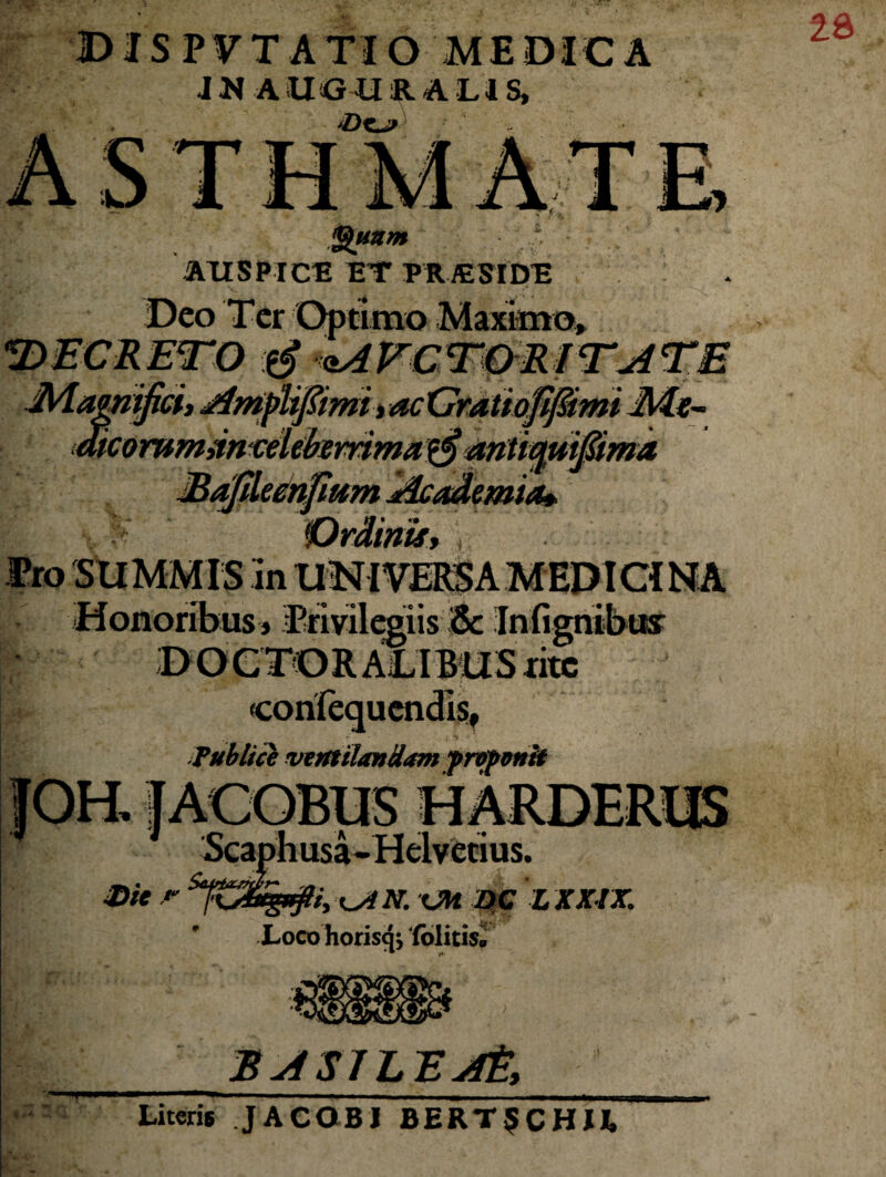 DIS PVTATIO MEDICA JN AUGURALIS, - ASTHMATE ~~ ' / *4 Quum > AUSPICE ET PRAESIDE Deo Ter Optimo Maximo» «DECRETO <iAVCTOElTATE JMawtijich AmpUfiimiyacGratiofiJ&mt Mx~ MCommancelefarrima^antiquifiima Eajileenfhtm Academia* Pro SUMMIS in UNI VEIS A MED ICI NA Honoribus » Privilegiis & Infignibux b' DOCTORALIBUSritc corifequcndls, Fublice ventilandam f reponit Die r Scaphusa-Helvetius. ?/, 'Xjt N. OH DC L XXIX. Loco horisq; ‘(olitis. BaSILEjft, I-»* •r n Literis JACOBI BERTSCHU