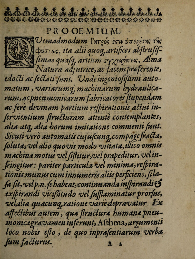 - * 1 fi s=p*«? ‘»sn iswscy wfso aeia q»p e«E*» «MJ£> BeSS s£I^£l^> ** © & & & & & ® & & && $s&: @@: && & & & & & & ® & & & ~ # . v PROOEMIUM. 'Uemadm odum Yyitpos g<ruvx££srng rig gpvrmg, ita alti quooLartifices abflrufifi ftmat quaffy artium 'gy/jifireig, Alma Natura ad) utnce, ac facempraferente, edo Eli ac fi Elati 'funt. ‘Unde ingeniofifiimi aut o- matum, variarumci machinarum hydraulica¬ rum) ac pneumonicarum fabricatoresfiupendam ac fere divinam partium reffirationis aElui in- fervientium firuEluram attente contemplantes, alia at^L alia horum imitatione commenti funt. Sicuti vero automatis cujufcuncpcompdgefraEia, foluta, vel alio quovis modo vitiata, illico omnis machina motus vel'fifiitur,vel prap editur, vel in¬ fringitur: pariter particula W minima, rejfira- tionis munus cum innum eris aliis perficiens, fila- fa fit, velp.n.fehabeat,continnandainfiirandi$fi exfiirandt vtcifiitudo velfiMaminaturprorfm, velalia quacunt^rationevariidepravatur. Ex affeEltbus autem, qua flruElura humana pneu- monicagravamen inferunt, Afthma* argumenti loco nobis efiode quo inprafentiarum verba, A z