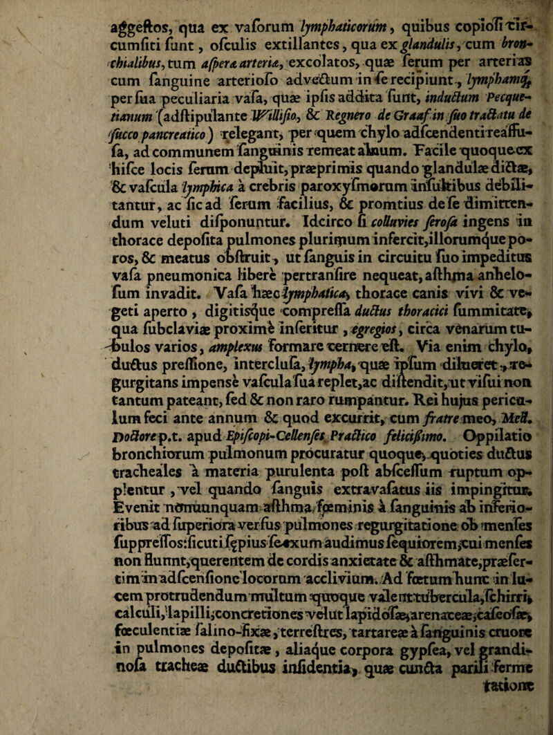 aggcftos, qua ex vaforum lymphaticorum, quibus copioli cir¬ cumliti funt, ofculis extillantes, qua ex glandulis, cum broih chialibus,mm afpera arteria, excohtos, qux ferum per arterias cum fanguine arteriofo adveftum in fe recipiunt , lympham per fua peculiaria vafa, quae ipfis addita fiint, induttum Pecque~ nanum (adftipulante Willijio, & Regnero de Graaf in Jito traftatu de fucco pancreatico ) relegant, per quem chylo adi cenden ti reaffii- (a, ad communem fangurnis remeat aknum. Pacile quoquecx hifce locis feram dephiit,praeprimis quando glandulae diftae, 8c vafcula lymphica a crebris paroxyfmorum irifufcibus debili¬ tantur, ac fic ad ferum facilius, & promtius de fe dimitten¬ dum veluti difponuntur. Idcirco fi colluvies ferofr ingens in thorace depofita pulmones pluriipum infercit, iliorumque po- ros, & meatus obftruit^ ut fanguis in circuitu fuo impeditus vafa pneumonica libere pertranfire nequeat, afthjna anhelo- fum invadit. Vafa haeclymphatica^ thorace canis vivi & ve¬ geti aperto , digitiscjue comprefla duftus thoracici fiimmitate» qua fiibclaviae proximi Inleritur , egregios, circa venarum tu¬ bulos varios, amplexus formare cernere elh Via enim chylo» duftus preflione, interclula, lympha% x\\i& Ipfum dilueret-,to- gurgitans impense vafculafuareplet,ac diltendit, ut vifui non tantum pateant, fed & non raro rumpantur. Rei hujus pericu¬ lum feci ante annum & quod excurrit, cum fratre meo, -Mdf. Dottorep.t. apud Epifcopi-Qellenfes^ Prattico felicifimo. Oppilatio bronchiorum pulmonum procuratur quoque, quoties duftus tracheales a materia purulenta poft abfcefltim raptum qp- plentur , vel quando fanguis extravafatus iis impingitur; Evenit ncmuunquam afthma/{peminis 4 (anguinis ab inferio¬ ribus ad fuperiora verfiis pulmones regurgitatione ob menfes fuppreflosificuti f|piusle4xum audimus fequiorem,cui menfes non Hunnt,querentem de cordisanxietate & afthmate,praefer- tim inadfcerifionc locorum acclivium. Ad fetum hunc in lu¬ cem protrudendum multum quoque vale rrttiibercula,lchirri^ calculi,'lapilliiconcretionesvelutlapiddfasiarenaxe^^afeofar» faeculentiae falmo-fixae,terreftres, tartareaeafanguinis cruorc in pulmones depolitas, aliaque corpora gypfea, vel grandi¬ nosa tracheae duftibus infidentia* quas cunfta parin -ferine ratione