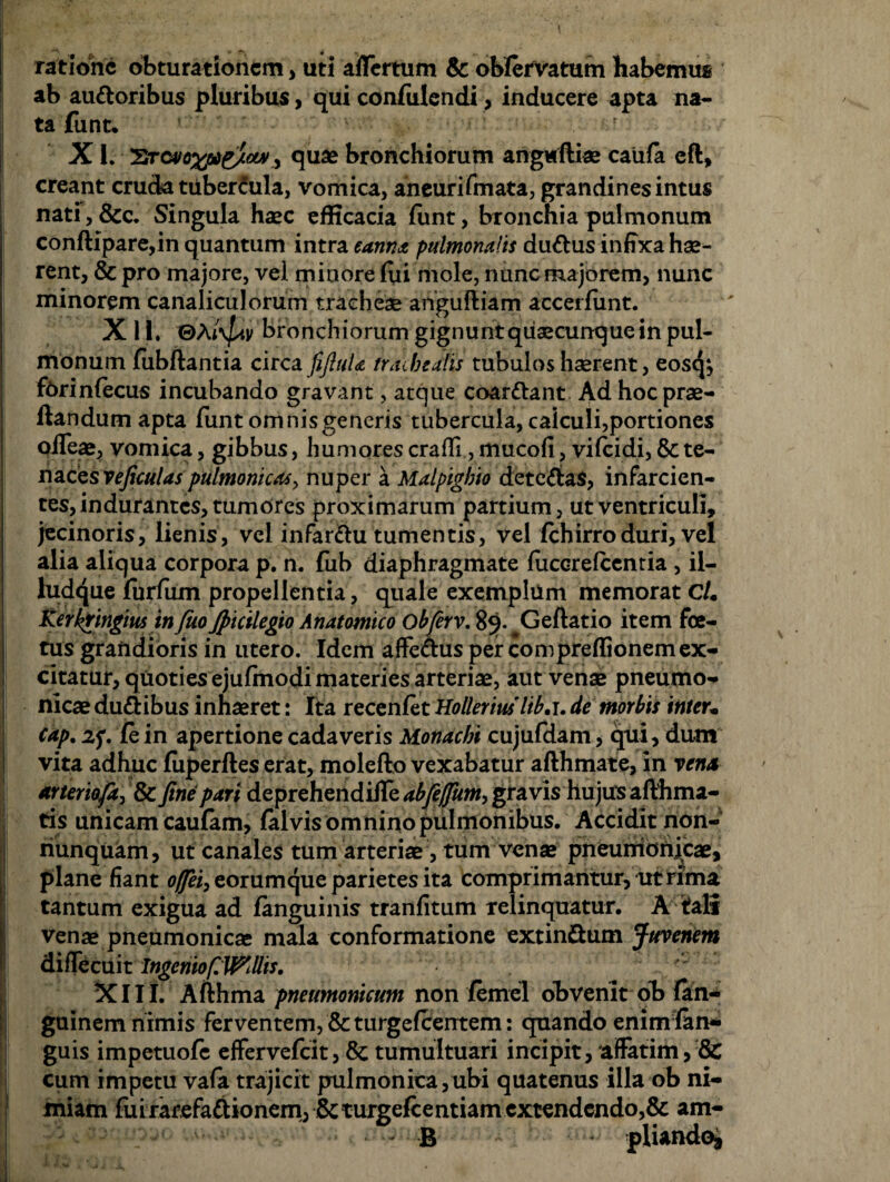 ratione obturationem, uti affertum & ob/ervatum habemus ab auttoribus pluribus, qui confidendi, inducere apta na¬ ta funt. X1. 'Sra/oxfite/owquae bronchiorum angtfftiae caufa eft, creant cruda tiiber£ula, vomica, aheurifmata, grandines intus nati,&c. Singula haec efficacia funt, bronchia pulmonum conftipare,in quantum intra cama pulmonalis dudus infixa hae¬ rent, & pro majore, vel minore fili mole, nunc majorem, nunc minorem canaliculorum tracheae anguftiam aecerfiint. X 11. ©Ai\]av bronchiorum gignunt quaecunque in pul¬ monum fubftantia circa fifiuU trachealis tubulos haerent, eostjj forinfecus incubando gravant, atque coar&ant Ad hoc prae¬ dandum apta funt omnis generis tubercula, caiculi,portiones offeae, vomica, gibbus, humores craffi, mucofi, vifeidi, & te¬ naces rejiculas pulmonicasy nuper a Malpigbio dete&as, infarcien¬ tes, indurantes, tumores proximarum partium, ut ventriculi, jecinoris, lienis, vel infar&u tumentis, vel fchirroduri, vel alia aliqua corpora p. n. fiib diaphragmate fuccrefcentia , il- ludque furliim propellentia, quale exemplum memorat cU Kerkringm in fuo Jpicilegio Anatomico obferv. 89. Geftatio item foe¬ tus grandioris in utero. Idem affe&us per compreffionemex¬ citatur, quoties ejufmodi materies arteriae, aut venae pneumo¬ nicae du&ibus inhaeret: Ita recenfet Holleriuslib.i. de morbis inter• cap. z<p. jfe in apertione cadaveris Monachi cujufdam, qui, dum vita adhuc fiiperftes erat, molefto vexabatur afthmate, in rena arteriofe, & fine pari deprehendiile abfefjum, gravis hujtfs afthma- tis unicam caulam, falvisomninopulmonibus. Accidit non- I nunquam, ut canales tum arteriae, tum venae pneumonicae, plane fiant offei, eorumque parietes ita comprimantur, ut rima tantum exigua ad fanguinis tranfitum relinquatur. A tfali venae pneumonicae mala conformatione extinftum Juvenem diffecuit Ingeniof.WMs. XIII. Afthma pneumonicum non femel obvenit ob fan- guinem nimis ferventem, & turgefeentem: quando enimfan- guis impetuofe effervefeit, & tumultuari incipit, affatim, & cum impetu vafa trajicit pulmonica,ubi quatenus illa ob ni¬ miam fuirarefaftionem, \8cturgefcentiam extendendo,& am- B ■ pliando*