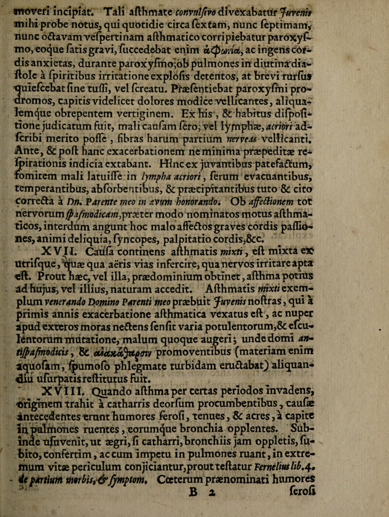 moveri incipiat. Tali afthmate convttlfivo divexabatur Juvenis mihi probe notus, qui quotidie circa (extam, nunc feptimam, nunc o&avam vefperrinam afthmatico corripiebatur paroxyt mo, eoque fatis gravi, fuccedebat enim utpwiciy ac ingens co#- dis anxietas, durante paroxyfmo;ob pulmones in diutinadia- fiolc a Fpiritibus irritatione explofis detentos, at brevi rurfiis 'quiefcebatfine tuffi, velfcreatu. Ptaeftntiebat paroxyfihi pro- dromos, capitis videlicet dolores modice vellicantes, aliqua» lemque obrepentem vertiginem. Ex bis, & habitus difpofi* tlone judicatum fuit, mali caufam fero,' vel lympha, acriori ad» Icribi merito poffe , fibras harum partium netieas vellicanti. Ante, &poft hanc exacerbationem ne minima praepeditae re- fpirationis indicia extabant. Hinc ex juvantibus patefa^um, fomitem mali latuifle in lympha acriori, ferum evacuantibus, temperantibus, abforben tibus, &; praecipitantibus tuto & cito corre&a a Dn, Parente meo in avum honorando, Ob affettionem tot nervorum jpxfmodkam,praeter modo nomi natos motus afthma- ticos, interdum angunt hoc malo affe&os graves cordis pallio» nes, animi deliquia, fyncopes, palpitatio cordis,8cc. X V II. Caufa continens afthmatis mixti, eft mixta ex utrifque, ‘duae qua aeris vias infercire, qua nervos irritare apta «II. Prout naec, vel illa, praedo minium obtinet, afthma potius ad hujus, vel illius, naturam accedit. Afthmatis mixti exem¬ plum venerando Domino Parenti meo praebuit Juvenis noftras, qui a primis annis exacerbatione afthmatica vexatus eft > ac nuper apud exteros moras ne&ensfenfit varia potulentorum,& efcu-» tentorum mutatione, malum quoque augeri $ unde domi an- tijpafmodicis y 8i etiaxStJztgffiv promoventibus (materiam enim aquofkm, fpumofo phlegmate turbidam eru&abat) ali qua n- diu ururpatisreftitutus Fuit. XVIII. Quando afthmaper certas periodos invadens, originem trahit a catharris deorfum procumbentibus, caufae intecedentes erunt humores Ferofi, tenues, &: acres, a capite in pulmones ruentes, eorumque bronchia opplentes. Sub¬ inde ufuvenitj Ut aegri,fi catharri,bronchiis jam oppletis, fu- bito, confertim, ac cum impetu in pulmones ruant, in extre¬ mum vitae periculum conjiciantmyprout teftatur Fernelius lib,4. - it partium morbisy&Jymptom* Cceterum praenominati humores B z ferofi