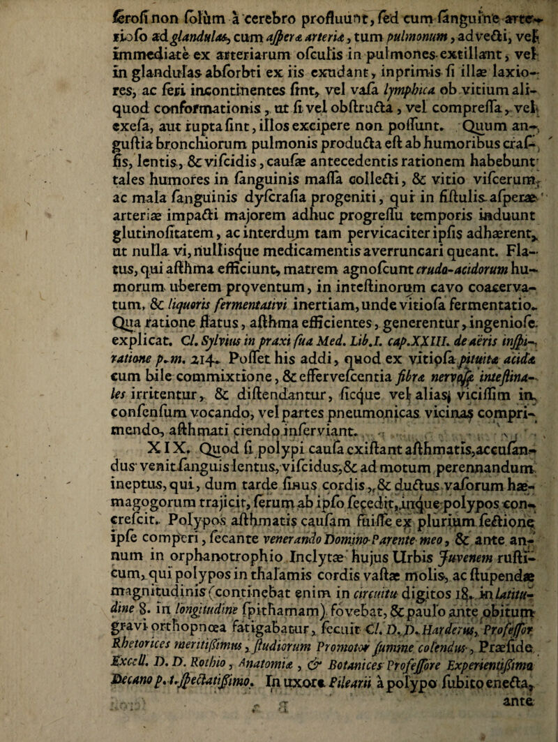 lerofi non folum a cerebro profluunt, fed cum (anguine artre- liofo adglandulas, cum ajpertartent, tum pulmonum, ad Vedi, vef immediate ex arteriarum ofculis in pulmones -exsiliant, ve£ in glandulas ablbrbti ex iis exudant, inprimis fi illas laxio¬ res, ac feri incontinentes fint* vel vafa Ijmpbica ob vitium ali¬ quod conformationis, ut (i vel obftruda, vel compreila* vel exefa, aut rupta llnt, illos excipere non poliunt. Quum an-, guftia bronchiorum pulmonis produda eft ab humoribus craC fis, lentis, & vifeidis, caufas antecedentis rationem habebunt tales humores in (anguinis mada colledi, & vitio vifcerumt ac mala (anguinis dyferafia progeniti, qur in fiftulisafpera^' arterias impadi majorem adhuc progreflii temporis induunt glutinofitatem, ac interdum tam pervicaciter ipfis adhaerent* ut nulla vi, riullisque medicamentis a verruncari queant. Fla¬ tus, qui afihma efficiunt* matrem agnolcunt cruda-acidorum hu¬ morum uberem prq ventum, in inteftinorum cavo coacerva¬ tum, & liquoris fermentativi inertiam, unde vitiofa fermentatio*. Qua ratione flatus, afihma efficientes, generentur >ingenio(e. explicat. C/. Sjlvtus in praxi fua Med. Libj. cap.XXUI. de aeris injfii ratione p+m, 214. Poflet his addi, quod ex vitip(apituita acida cum bile commixtione, &efferve(centia fibra neryoff.inteflina- les irritentur, & diftendantur, (icque vel aliasj viciflim in, confenfum vocando, vel partes pneumonicas vicina? compri¬ mendo, afthmati ciendo inferviant.. .\ , *.. ; XIX. Quod fi polypi cauia exifiant afthmatis,accufan-* dus venitfanguis lentus, vi(cidus,6c ad motum perennandum ineptus,qui, dum tarde finus cordis,r& dudus vaiorum hse- magogorum trajicit, (erum ab ipfo receditjidnque polypos con- crefcit.. Polypos afthmatiscaufam fuifiee^ pluriumfedions ip(e comperi, fecante venerando Domino-Parente meo, & ante an¬ num in orphanotrophio Inclytas hujus Urbis Juvenem rufti- cum, qui polypos in thalamis cordis vaftae molis, ac ftupend» magnitudinis (continebat enim in circuitu digitos 18.. inLttitUr dine §. m longitudine (pithamam). fovebat, & paulo ante obitum gravi- orthopnoea fatigabatur, fecuit CL D. /XHarderw,'Profe/for Rhetorices meritifiimm ftudiorum Promotor fumme colendus-, Prasfide Exedi. D. D. Rothio, Anatomu , & Botanices ProfeJJore Expenentjfiima Decano p* t.$eftatifiimo. In uxore Fileam a polypo fubito eneda,