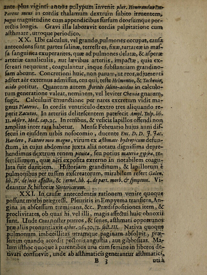 ante plus viginti annos polypum invenit ptur. Honor andurTm>- Farens meus in cordis thalamum dextrum lubito irruentem* pugm magnitudine cum appendicibus furlum deorfumque por- redis longis. Gravi illa laboravit cordis palpitatione curr* afthmate, utroque periodico. X X. Ubi calculus, vel grando,pulmone?occupat, cauli antecedens liint partes falinae, terreftr es, fixae,tartareae in ma£* la (anguinea exuperantes, quae ad pulmones delatae, & afperae arteriae canaliculis , aut laevibus arteriis , impadae, quia ex- (creari nequeunt, coagulantur ,inque fubftantiam grandino- fam abeunt. Concretioni huic, non parum, ut reor,adjumenti adfert aer externus admiffus, ceu qui, tefte HelmontioySc Tacheni<ry acido potitur. Quantum autem Jpiritits falmo-acidus in calculo-* rum generatione valeat, neminem, vel leviter Chemia gnarum, fugit. Calculum ermmdione per nares excretum vidit ma¬ gnus Flaterus. In cordis ventriculo dextro tres aliquando re^ perit Zacutus. In arteriis delitelcentem patefecit Ampl. Tulp. lib. jl. obferv. Med+ cap.zs- In renibus, & veficis lapillos offendi noa amplius inter rara habetur. Menfie Februario hujus anni di£- fecui in ejufdem urbis nofocomio , ducente Exc. D. D. j}ac* Hardero, Fautore meo magno, virum ex afthmate- hydropicum defunr dum, in cujus abdomine juxta alia notatu digniftima depre¬ hendimus dextrum renem pituita, feu potius materia'gyp/ea, re¬ ferti irnxrqm , quae aeri expolita externo In notabilem coagu¬ lata fuit duritiem. ffiftoriam grandinum, & lapillorum e pulmonibus per tuflim exfereatorum, mirabilem refert Galen; Itb. IV. de locis aftffttSy & Ternel.hb. 4. de parU morb. & fymptom. V ir deantur & hiftoriae Neotericorum. ( XXI. In,caulae antecedentis rationem venire quoque polfunt morbi praegredi. Pleuritis in Empyema tranliens,An¬ gi na in ablcefliim terminans, &c. Praedi fpofitiones item, proclivitates, ob quas hi, vel illi, magis affedui huic obnoxiii funt. Unde Cous nafter pueros, & fenes, aHhmati opportunos: prae aliis pronuntiavit aphor. 26> jo,jj. Jett.HL - Nativa quoque pulmonum imbecillitas urramque paginam abfolyit., prae¬ fert im quando accedit pedorisanguftia, aut gibbofitas, Mar lum ifthoc quoque a parentibus una cum femine in liberos de,- civari conliievit, unde ab afth mati cis generantur aflhmatici,, B 1 utdai