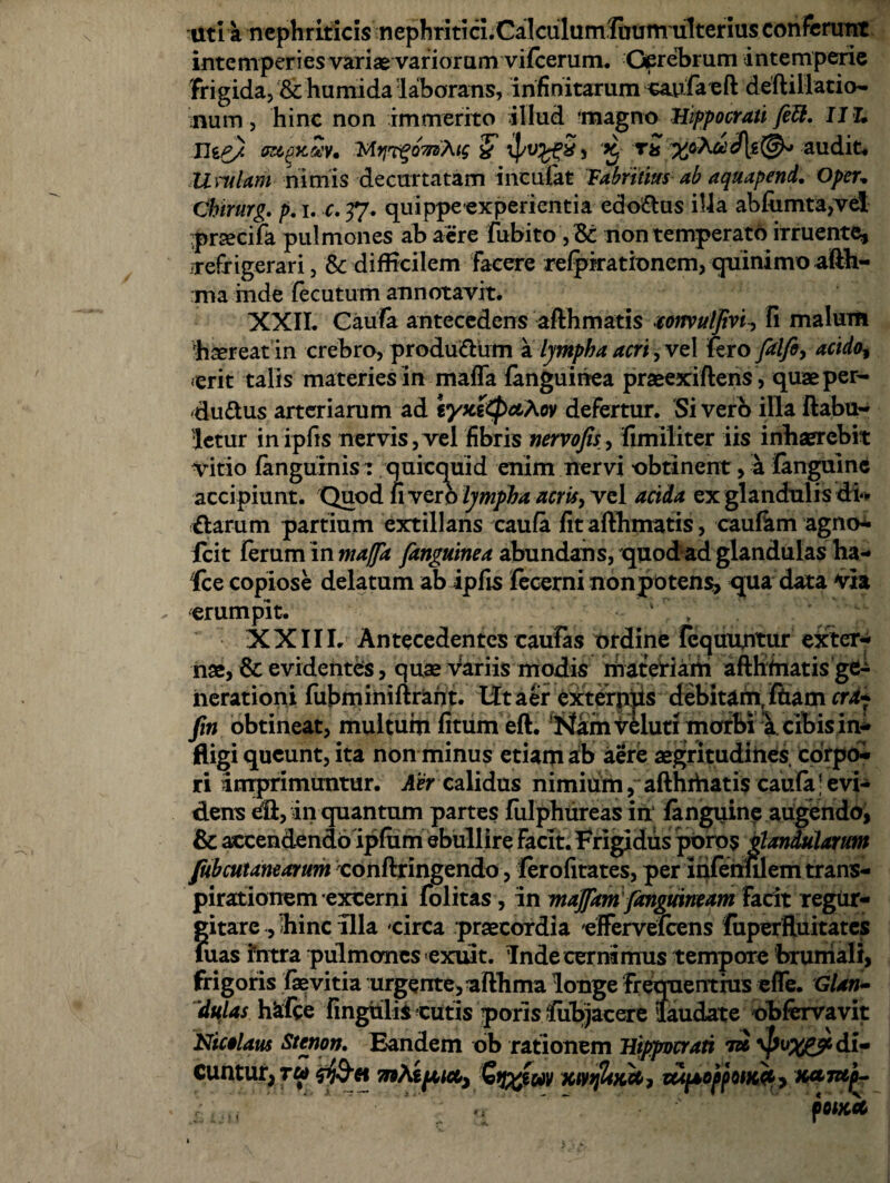 Uti a nephriticis nephritici.Calculumliium ulterias conferunt intemperies variae variorum vifcerum. Gprebrum intemperie frigida, & humida 'laborans, infinitarum caufa e ft deftillatio- num, hinc non immerito illud ‘magno Hippocrati feU. IIL (R&fKttv, MyprgomAtg & 5 , 'X. %oA&rd|.g(^ audit. Uvulam nimis decurtatam incufat Fabrilius ab aquapend, Opeu Chtrurg. p. i. c. 37. quippeexperientia edomias illa abfiimta,vd prsecifa pulmones ab aere fubito , & non temperato irruente, 'refrigerari, & difficilem facere refpirationem, quinimoafth- ma inde fecutum annotavit. XXII. Caufa antecedens afthmatis tonvulfivh fi malum haereat in crebro, producum a Ijmpha acri, vel fero filfi, acido, erit talis materies in mafla (anguinea praeexiftens, quae per¬ ductus arteriarum ad lyu&tyciXov defertur. Si vero illa ftabu- letur inipfis nervis, vel fibris nervo fis, fimiliter iis inhaerebit vitio (anguinis: quicquid enim nervi obtinent, a fanguinc accipiunt. Quod (ivero lympha acris, vel acida ex glandnlis di- Clarum partium extillans caufa fit afthmatis, caulkm agno- fcit (erum in maffa fanguinea abundans, quod ad glandulas ha- Ice copiose delatum ab ipfis fecerni nonpotens, qua data via erumpit. XXIII. Antecedentes caufas ordine Tcquuntur exter¬ nae, & evidenteis, quae Variis modis materiam afthmatis nerationi fubminiftraht. Ut aer exterpiis debitam, Ibam cra? fin obtineat, multum fitum eft. !>iamveluti morbi a cibis in¬ fligi queunt, ita non minus etiam ab aere aegritudines corpoi» ri imprimuntur. Aer calidus nimium, afthrtiatis caufa ] evi¬ dens eft, in quantum partes fulphureas in (anguine augendo, & accendendo ipfum ebullire facit. Frigidus poros glandularum fubcutanearum conftringendo, ferofitates, per infehfilemtrans- pirationem excerni folitas , in majfam (anguineam facit regur- gitare , hinc illa circa praecordia 'effervelcens fuperfluitates luas intra pulmones exuit. Inde cernimus tempore brumali, frigoris faevitia urgente, afthma longe frequentius effe. Glan¬ dulas hrfce fingulis cutis poris fubjacere laudate ohfervavit Nicolaus Stcnon. Eandem ob rationem Hippocrati tzJ di¬ cuntur, tu <P)§-6i mhipeia., Gtj%wv xivtjliu.ee, MpoppotKfy Kctmp- fOlKCC
