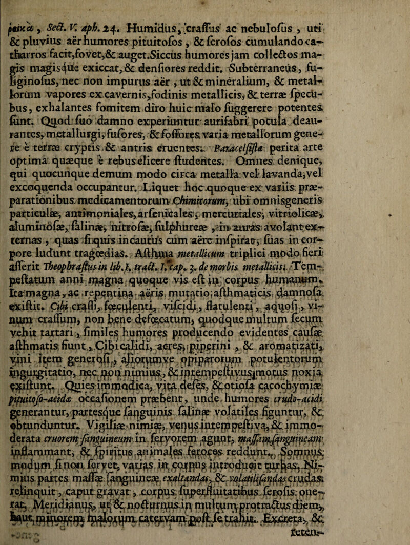 \wlcl, Setl. V. aph. 24. Humidus, craflus ac ncbulofus , uti & pluvius aer humores pituitofos , &(ero(os cumulando ca-» tfiarros facit,fovet,& auget.Sicciis humores jam colleftos ma¬ gis magisque exiccat,& denfiores reddit. Subterraneus, fu- bginofus, nec non impurus aer , ut & mineralium, & metal¬ lorum vapores ex cavernis/odinis metallicis, 8cterrae fpecU- bus, exhalantes fomitem diro huic malo fuggerere potentes, fiunt. QijLod fuo damno experiuntur aurifabri pocula deau¬ rantes* mctallurgi, fufores, &fo (feres varia metallorum gene¬ re e terrae cryptis . & antris eruentes;; Paratcelfift* perita arte optima quaeque e rebus elicere (ludentes. Omnes; denique* qui quocunque demum modo circa metalla vel-lavanda,vel excoquenda occupantur. Liquet hoc.quo que ex variis prae¬ parationibus medicamentorum Chimhorumy ubi omnisgeneris particuli», anui«ipniales>arfenicalesi: merturrales, vitriolicae,., alummofse, falinae, nitrofae, (ulpliureae ,:;in aitras* avolant;ex-^ ternas , quas :fiiqitis incautus cum aere infipiratr; fiias. in cor¬ pore ludunt tragoedias. Adhma metallicum triplici ipodo fieri aderit Theophrafttisin libj, tratt«Ucap+de morbis metaUicisi,-Tepi— pedatum anni n?4gna qpoque vis eft in corpus Jiumanunu Ita magna*ac .repqntina aeris mutatio, aflhmaticis damnofa exiftit. Ciki cr^fll,. foppqifnti, yifejdj, datulenti, aqi|ofi > vi¬ num crafliam, non bene defecatum* quodque muitum fecum vehit tartari, fimiles humores producendo evidentes caulae adhmatis fiunt calidi, aete&;pip£?ini aromatizati* vini itena geneit^^^^ocpinye. ‘ qpipgtomip; .pqtufentjQrptii ^rgurgitatxp, nec^pp|mi^s,^&C iptenqpediyusimo:tus pox i a fidunt. Quies inimodica* Vit^ dei§s? jS^otiofa jCfcochymlae; pimtQjb-aeidti occafionem praebent, unde humores crud:oT^idi generantur, partesque yof^ritte^ .fyguntur,. &c: obtunduntur., Vigiliae nimi^vye^psinteippedivq, &: immo¬ derata cmorem-fanpimeim in feryqjtem agpq^. magpp^n^tineatn\ indamrnant, &|pi^ mddpm non feryet, vatias in /foqpug introducit mius partes maflae:{^^uiaea?. em relinquit, caput gravat * xojpus (uper^uitatibus ferofik ope¬ rat, Meridianum utjScnodun^isip mul^ir^prqtra w£ i®-' 'm tetm-