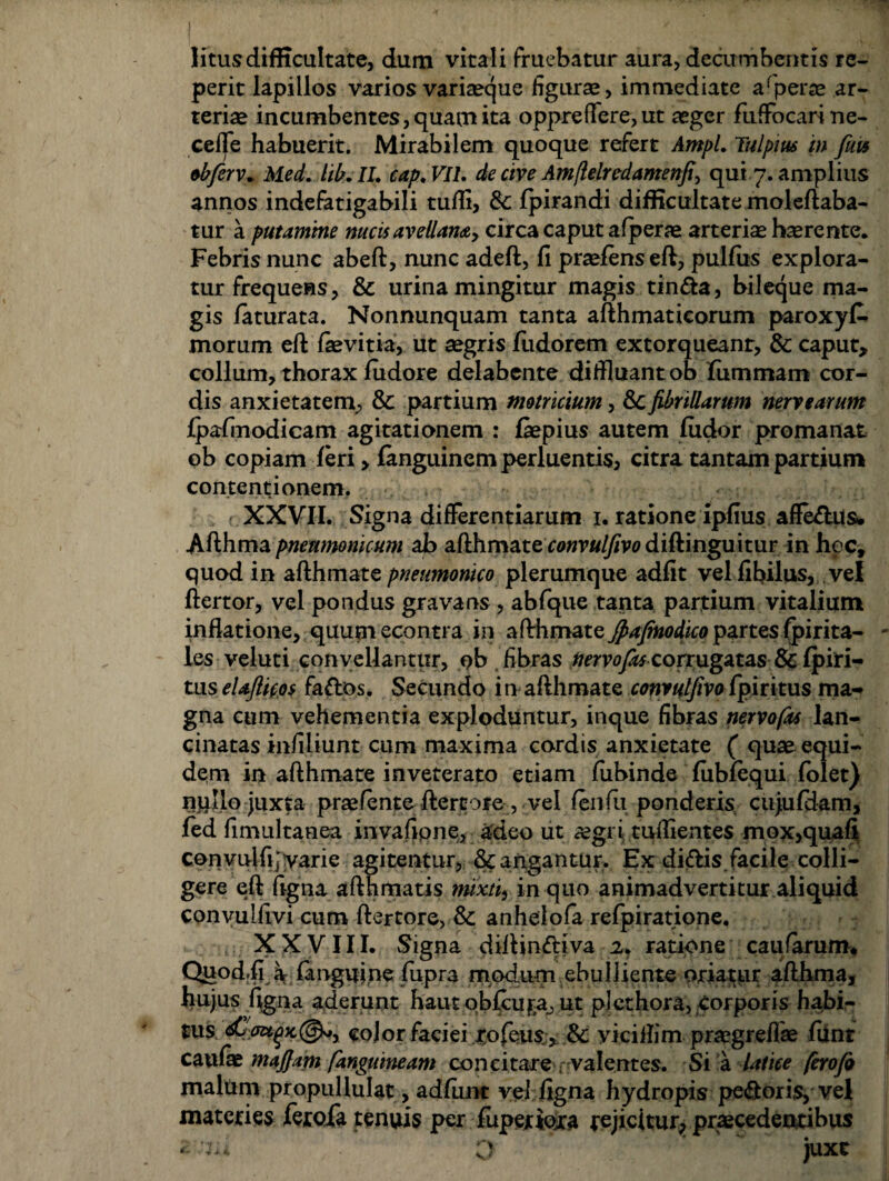 I litus difficultate, dum vitali fruebatur aura, decumbentis re- perit lapillos varios variaeque figurae, immediate arperae ar¬ teriae incumbentes, quam ita oppre flere, ut aeger fufFocari ne- cefle habuerit. Mirabilem quoque refert Ampl. Tulpius m fiw obferv* Med. hb. II. cap.VIL de cive Amflelredamenfi, qui 7. amplius annos indefatigabili tufli, & fpirandi difficultate moleftaba- tur a putamine nucis avellana, circa caput a (perae arteriae haerente. Febris nunc abeft, nunc adeft, fi praeiens eft, pullus explora¬ tur frequens, & urina mingitur magis tin&a, bileque ma¬ gis laturata. Nonnunquam tanta afthmatieorum paroxyC* morum eft laevitia, ut aegris fudorem extorqueanr, & caput, collum, thorax ludore delabente diffluant ob lummam cor¬ dis anxietatem, & partium motricium, &C fibrillarum nervtarum Ipafinodicam agitationem : laepius autem ludor promanat ob copiam leri> languinem perluentis, citra tantam partium contentionem. f XXVII. Signa differentiarum 1. ratione ipfius affe&us. Afthma pneumonicum ab afthrnate rtfwr«//?vodiftinguitur in hoc, quod in afthmate pneumonico plerumque adfit velfibilus, vel ftertor, vel pondus gravans , abfque tanta partium vitalium inflatione, quumecontra in afthmateJpajmodico partesIpirita- les veluti convellantur, ob fibras nervofas corrugatas& Ipiri- tuseUflic.os faflos. Secundo in afthmate convulfivoIpiritus ma¬ gna cum vehementia exploduntur, inque fibras nervofas lan¬ cinatas infiliunt cum maxima cordis anxietate ( quae equi¬ dem in afthmate inveterato etiam liibinde lublequi folet) npllo juxta praefente ftertore, vel lenfu ponderis cujulHam, fed fimultanea invafipne, adeo ut aegri tuflientes mox,quafi convulfi; varie agitentur, & angantur. Ex diftis facile colli¬ gere eft figna afthmatis mixti, in quo animadvertitur aliquid convulfivi cum ftertore, & anhelola refpiratione, XXVIII. Signa diftinriiva 2. ratione caufarum. Quod.fi a fanguine fupra modum ebulliente oriatur afthma, hujus figna aderunt haut oblcufa, ut plet hora, Corporis habi¬ tus cojor faciei Jtofeus , & yiciflim praegreflae lunt caufae mafiim [anguineam concitare r valentes. Si a latice ferofo maluni propullulat, adlunt vel figna hydropis pectoris, vel materies feroXa tenuis per fuperiora rejicitur, praecedentibus V